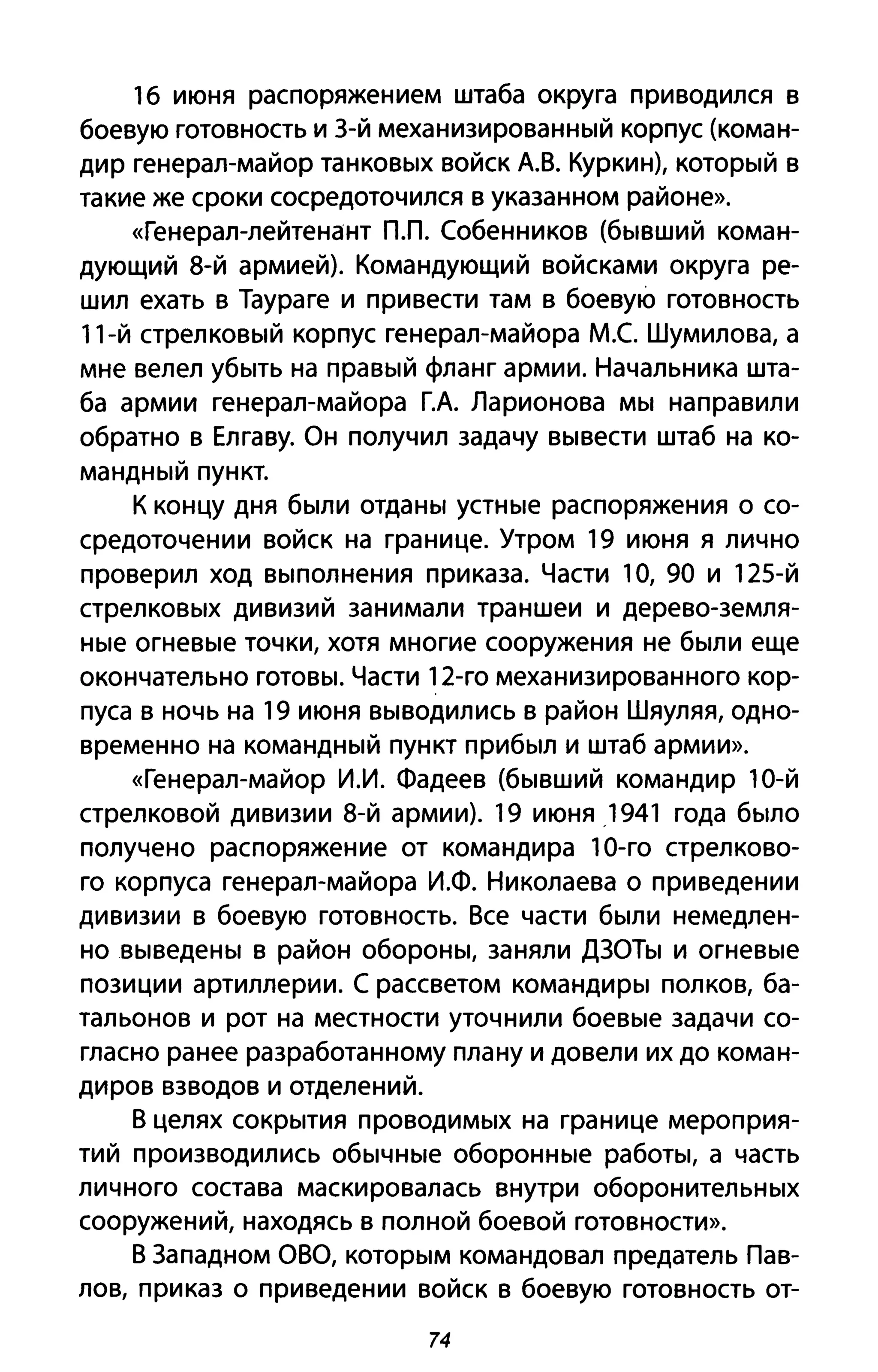 1б июня распоряжением штаба округа при водился в
боевую готовность и З-й механизированный корпус (коман­
дир генерал-майор танковых войск А.В. Курки н), который в
такие же сроки сосредоточился в указанном районе».
«Генерал-лейтенант пл. Собенников (бывший коман­
дующий 8-й армией). Командующий войсками округа ре­
шил ехать в Таураге и привести там в боевую готовность
11-й стрелковый корпус генерал-майора М.С Шумилова, а
мне велел убыть на правый фланг армии. Начальника шта­
ба армии генерал-майора Г.А. Ларионова мы направили
обратно в Елгаву. Он получил задачу вывести штаб на ко­
мандный пункт.
К концу дня были отданы устные распоряжения о со­
средоточении войск на границе. Утром 19 июня я лично
проверил ход выполнения приказа. Части 1О, 90 и 125-й
стрелковых дивизий занимали траншеи и дерево-земля­
ные огневые точки, хотя многие сооружения не были еще
окончательно готовы. Части 12-го механизированного кор­
пуса в ночь на 19 июня выводились в район Шяуляя, одно­
временно на командный пункт прибыл и штаб армии».
«Генерал-майор и.и. Фадеев (бывший командир 10-й
стрелковой дивизии 8-й армии). 19 июня .1941 года было
получено распоряжение от командира 1О-го стрелково­
го корпуса генерал-майора И.Ф. Николаева оприведении
дивизии в боевую готовность. Все части были немедлен­
но выведены в район обороны, заняли ДЗОТы и огневые
позиции артиллерии. С рассветом командиры полков, ба­
тальонов и рот на местности уточнили боевые задачи со­
гласно ранее разработанному плану и довели их до коман­
диров взводов и отделений.
В целях сокрытия проводимых на границе мероприя­
тий производились обычные оборонные работы, а часть
личного состава маскировалась внутри оборонительных
сооружений, находясь в полной боевой готовности».
В Западном аВа, которым командовал предатель Пав­
лов, приказ о приведении войск в боевую готовность от-
74
 
