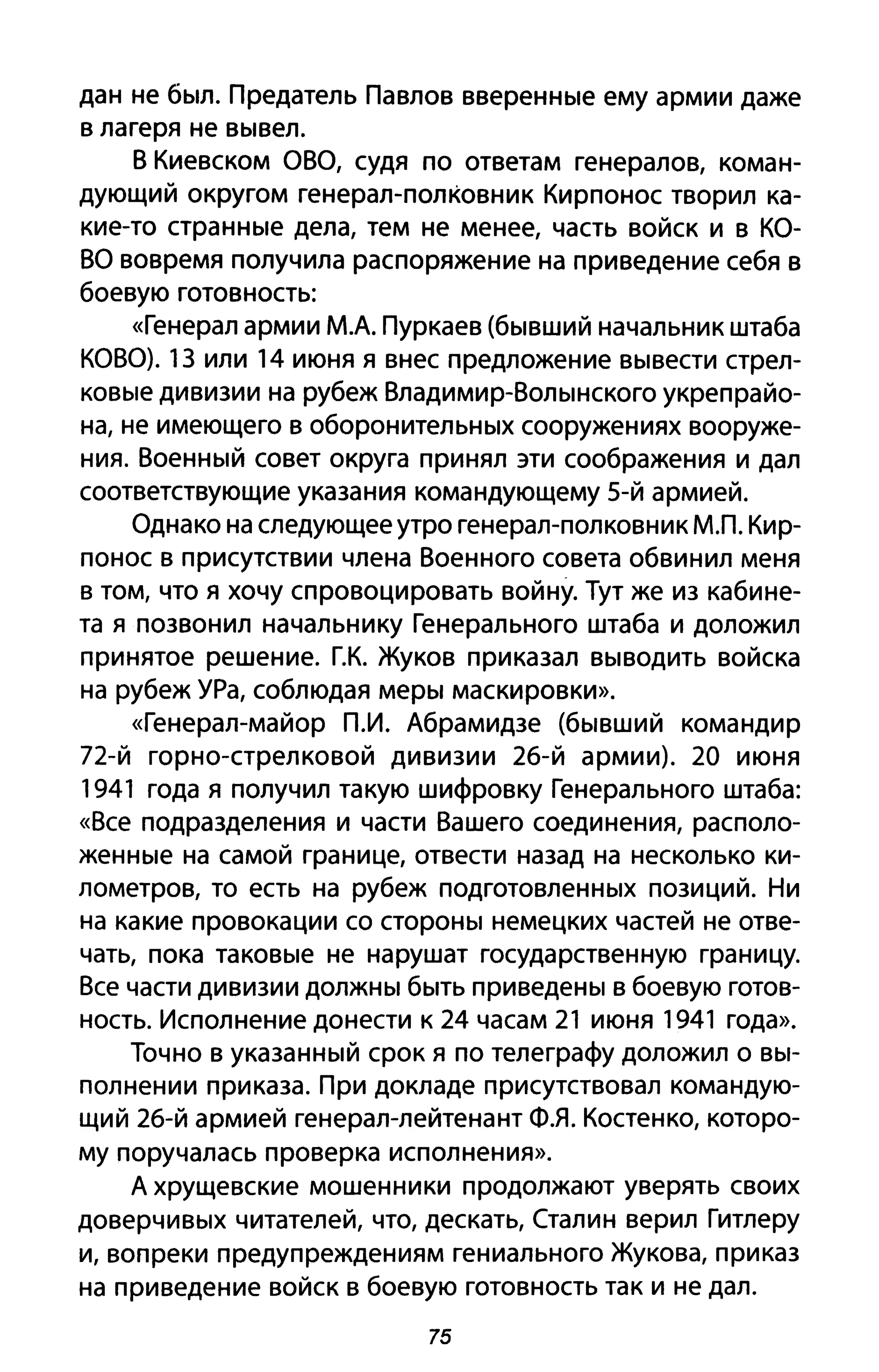 дан не был. Предатель Павлов вверенные ему армии даже
в лагеря не вывел.
В Киевском аВа, судя по ответам генералов, коман­
дующий округом генерал-полковник Кирпонос творил ка­
кие-то странные дела, тем не менее, часть войск и в КО­
ВО вовремя получила распоряжение на приведение себя в
боевую готовность:
«Генерал армии М.А. Пуркаев (бывший начальник штаба
КОВО). 13 или 14 июня я внес предложение вывести стрел­
ковые дивизии на рубеж Владимир-Волынского укрепрайо­
на, не имеющего в оборонительных сооружениях вооруже­
ния. Военный совет округа принял эти соображения и дал
соответствующие указания командующему 5-й армией.
Однако на следующее утро генерал-полковник МЛ. Кир­
понос в присутствии члена Военного совета обвинил меня
в том, что я хочу спровоцировать войну. Тут же из кабине­
та я позвонил начальнику Генерального штаба и доложил
принятое решение. Г.К. Жуков приказал выводить войска
на рубеж УРа, соблюдая меры маскировки».
«Генерал-майор П.И. Абрамидзе (бывший командир
72-й горно-стрелковой дивизии 26-й армии). 20 июня
1941 года я получил такую шифровку Генерального штаба:
«Все подразделения и части Вашего соединения, располо­
женные на самой границе, отвести назад на несколько ки­
лометров, то есть на рубеж подготовленных позиций. Ни
на какие провокации со стороны немецких частей не отве­
чать, пока таковые не нарушат государственную границу.
Все части дивизии должны быть приведены в боевую готов­
ность. Исполнение донести к 24 часам 21 июня 1941 года».
Точно в указанный срок я по телеграфу доложил о вы­
полнении приказа. При докладе присутствовал командую­
щий 26-й армией генерал-лейтенант ФЯ. Костенко, которо­
му поручалась проверка исполнения».
А хрущевские мошенники продолжают уверять своих
доверчивых читателей, что, дескать, Сталин верил Гитлеру
и, вопреки предупреждениям гениального Жукова, приказ
на приведение войск в боевую готовность так и не дал.
75
 