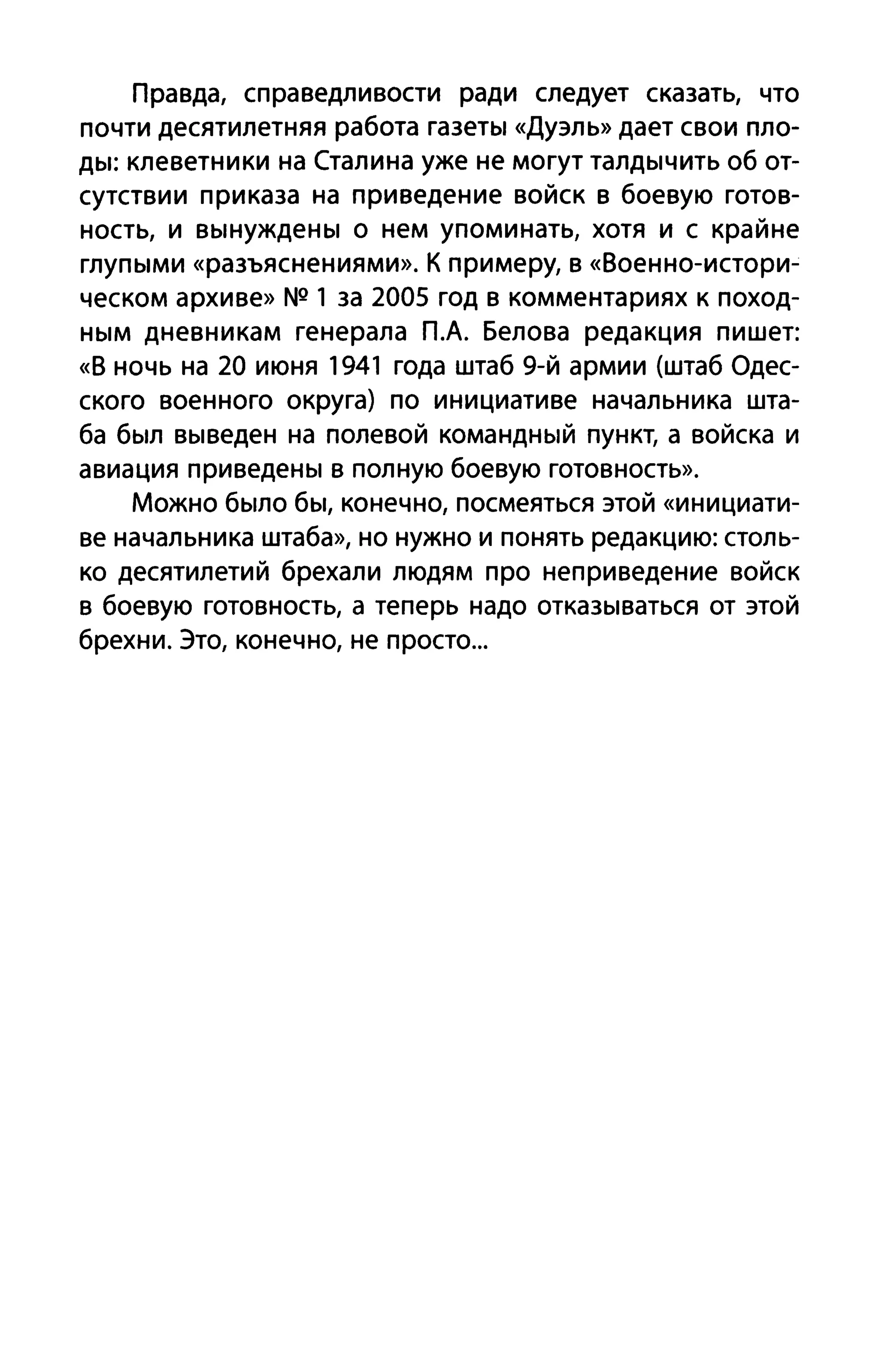 Правда, справедливости ради следует сказать, что
почти десятилетняя работа газеты «Дуэль» дает свои пло­
ды: клеветники на Сталина уже не могут талдычить об от­
сутствии приказа на приведение войск в боевую готов­
ность, и вынуждены о нем упоминать, хотя и с крайне
глупыми «разъяснениями». К примеру, в «80енно-истори­
ческом архиве» NQ 1 за 2005 год в комментариях к поход­
ным дневникам генерала П.А. Белова редакция пишет:
«8 ночь на 20 июня 1941 года штаб 9-й армии (штаб Одес­
ского военного округа) по инициативе начальника шта­
ба был выведен на полевой командный пункт, а войска и
авиация приведены в полную боевую готовность».
Можно было бы, конечно, посмеяться этой «инициати­
ве начальника штаба», но нужно и понять редакцию: столь­
ко десятилетий брехали людям про неприведение войск
в боевую готовность, а теперь надо отказываться от этой
брехни. Это, конечно, не просто...
 