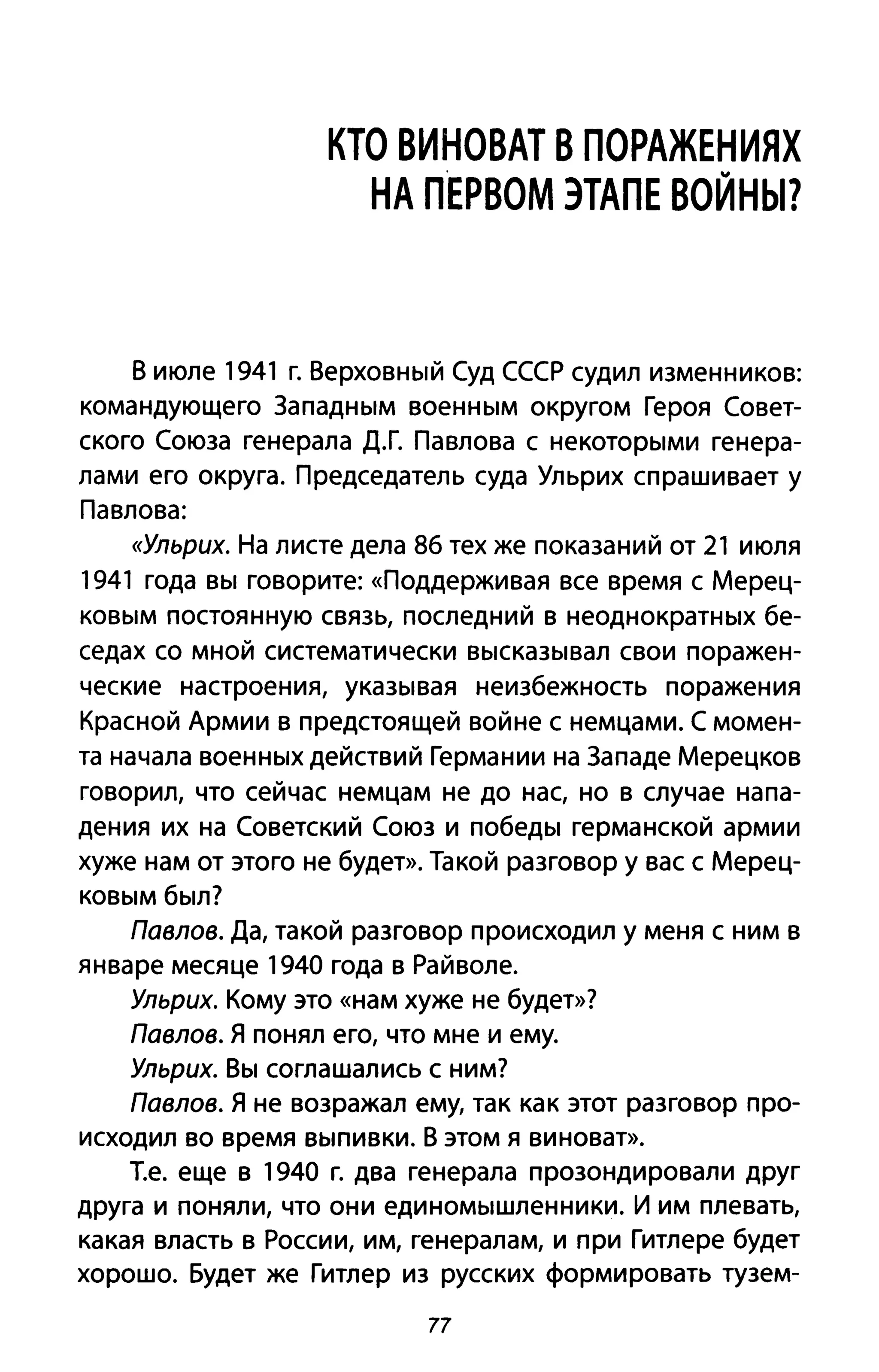 КТО ВИНОВАТ В ПОРАЖЕНИЯХ
НА П'ЕРВОМ ЭТАПЕ ВОЙНЫ?
В июле 1941 г. Верховный Суд СССР судил изменников:
командующего Западным военным округом Героя Совет­
ского Союза генерала Д.Г. Павлова с некоторыми генера­
лами его округа. Председатель суда Ульрих спрашивает у
Павлова:
«Ульрих. На листе дела 86 тех же показаний от 21 июля
1941 года вы говорите: «Поддерживая все время с Мерец­
ковым постоянную связь, последний в неоднократных бе­
седах со мной систематически высказывал свои поражен­
ческие настроения, указывая неизбежность поражения
Красной Армии в предстоящей войне с немцами. С момен­
та начала военных действий Германии на Западе Мерецков
говорил, что сейчас немцам не до нас, но в случае напа­
дения их на Советский Союз и победы германской армии
хуже нам от этого не будет». Такой разговор у вас с Мерец­
ковым был?
Павлов. Да, такой разговор происходил у меня с ним в
январе месяце 1940 года в Райволе.
Ульрих. Кому это «нам хуже не будет»?
Павлов. Я понял его, что мне и ему.
Ульрих. Вы соглашались с ним?
Павлов. Я не возражал ему, так как этот разговор про­
исходил во время выпивки. В этом я виноват».
Т.е. еще в 1940 г. два генерала прозондировали друг
друга и поняли, что они единомышленники. И им плевать,
какая власть в России, им, генералам, и при Гитлере будет
хорошо. Будет же Гитлер из русских формировать тузем-
77
 
