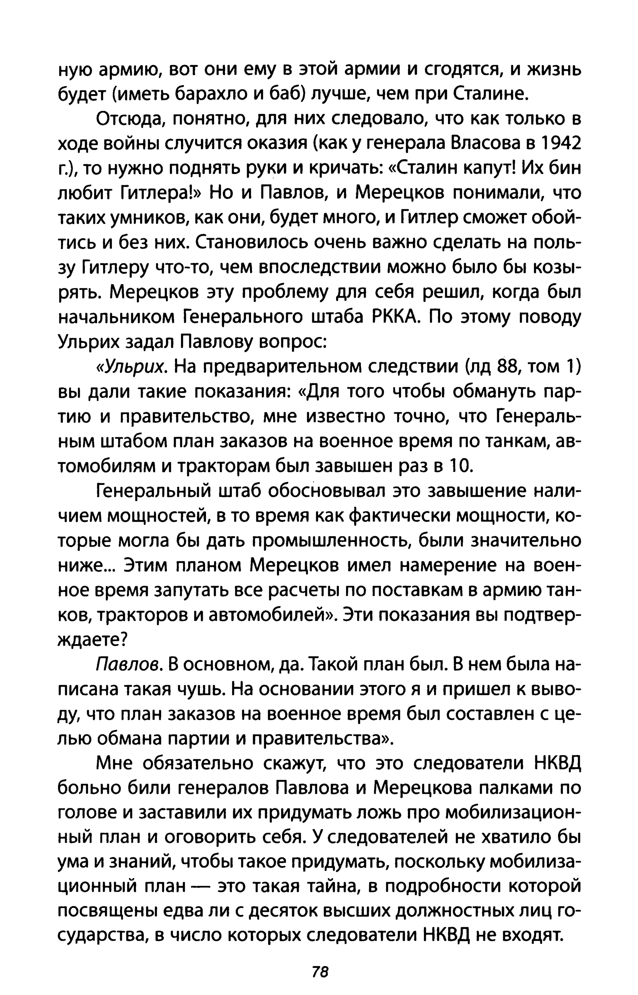 ную армию, вот они ему в этой армии и сгодятся, и жизнь
будет (иметь барахло и баб) лучше, чем при Сталине.
Отсюда, понятно, для них следовало, что как только в
ходе войны случится оказия (как у генерала Власова в 1942
г.), то нужно поднять руки и кричать: «Сталин капут! Их бин
любит Гитлера!» Но и Павлов, и Мерецков понимали, что
таких умников, как они, будет много, и Гитлер сможет обой­
тись и без них. Становилось очень важно сделать на поль­
зу Гитлеру что-то, чем впоследствии можно было бы козы­
рять. Мерецков эту проблему для себя решил, когда был
начальником Генерального штаба РККА. По этому поводу
Ульрих задал Павлову вопрос
«Ульрих. На предварительном следствии (лд 88, том 1)
вы дали такие показания: «Для того чтобы обмануть пар­
тию и правительство, мне известно точно, что Генераль­
ным штабом план заказов на военное время по танкам, ав­
томобилям и тракторам был завышен раз в 10.
Генеральный штаб обосновывал это завышение нали­
чием мощностей, в то время как фактически мощности, ко­
торые могла бы дать промышленность, были значительно
ниже... Этим планом Мерецков имел намерение на воен­
ное время запутать все расчеты по поставкам в армию тан­
ков, тракторов и автомобилей». Эти показания вы подтвер­
ждаете?
Павлов. В основном, да. Такой план был. В нем была на­
писана такая чушь. На основании этого я и пришел к выво­
ду, что план заказов на военное время был составлен с це­
лью обмана партии и правительства».
Мне обязательно скажут, что это следователи НКВД
больно били генералов Павлова и Мерецкова палками по
голове и заставили их придумать ложь про мобилизацион­
ный план и оговорить себя. У следователей не хватило бы
ума и знаний, чтобы такое придумать, поскольку мобилиза­
ционный план - это такая тайна, в подробности которой
посвящены едва ли с десяток высших должностных лиц го­
сударства, в число которых следователи НКВД не входят.
78
 