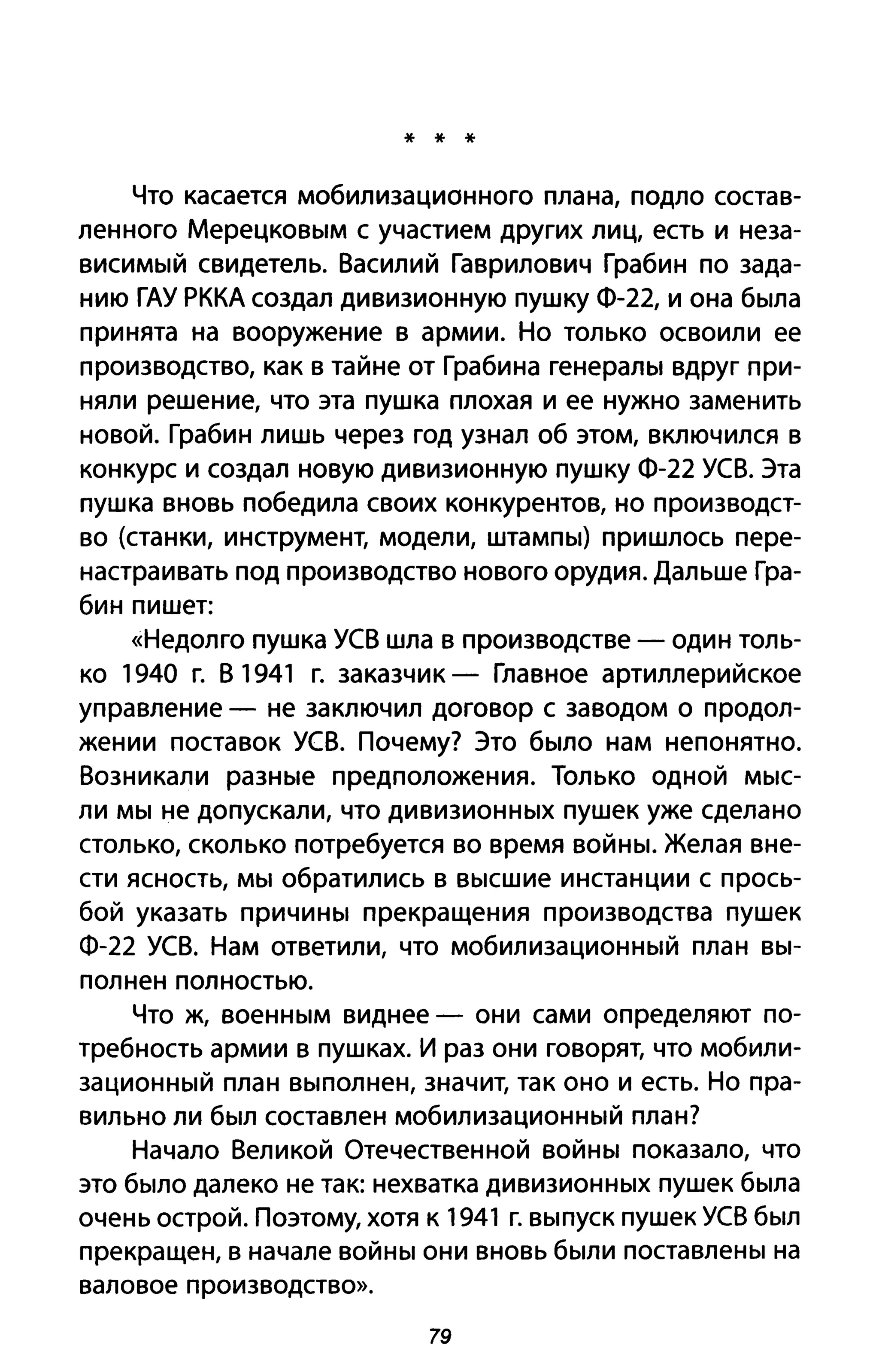 * * *
Что касается мобилизационного плана, подло состав­
ленного Мерецковым с участием других лиц, есть и неза­
висимый свидетель. Василий Гаврилович Грабин по зада­
нию ГАУ РККА создал дивизионную пушку Ф-22, и она была
принята на вооружение в армии. Но только освоили ее
производство, как в тайне от Грабина генералы вдруг при­
няли решение, что эта пушка плохая и ее нужно заменить
новой. Грабин лишь через год узнал об этом, включился в
конкурс и создал новую дивизионную пушку Ф-22 уев. Эта
пушка вновь победила своих конкурентов, но производст­
во (станки, инструмент, модели, штампы) пришлось пере­
настраивать под производство нового орудия. Дальше Гра­
бин пишет:
«Недолго пушка уев шла в производстве - один толь­
ко 1940 г. В 1941 г. заказчик - Главное артиллерийское
управление - не заключил договор с заводом о продол­
жении поставок уев. Почему? Это было нам непонятно.
Возникали разные предположения. Только одной мыс­
ли мы не допускали, что дивизионных пушек уже сделано
столько, сколько потребуется во время войны. Желая вне­
сти ясность, мы обратились в высшие инстанции с прось­
бой указать причины прекращения производства пушек
Ф-22 уев. Нам ответили, что мобилизационный план вы­
полнен полностью.
Что ж, военным виднее - они сами определяют по­
требность армии в пушках. И раз они говорят, что мобили­
зационный план выполнен, значит, так оно и есть. Но пра­
вильно ли был составлен мобилизационный план?
Начало Великой Отечественной войны показало, что
это было далеко не так: нехватка дивизионных пушек была
очень острой. Поэтому, хотя к 1941 г. выпуск пушек уев был
прекращен, в начале войны они вновь были поставлены на
валовое производство».
79
 