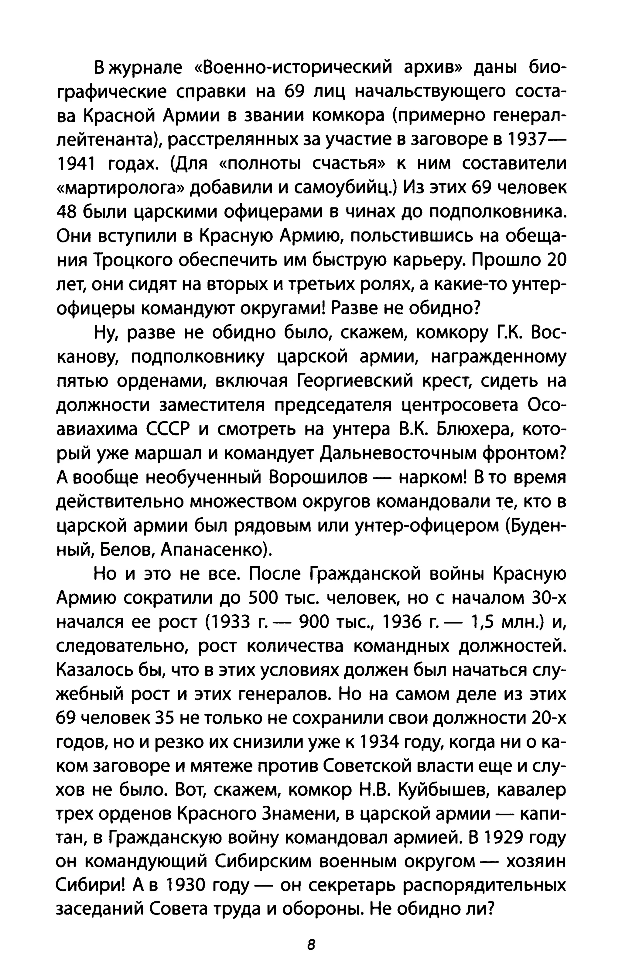В журнале «Военно-исторический архив» даны био­
графические справки на 69 лиц начальствующего соста­
ва Красной Армии в звании комкора (примерно генерал­
лейтенанта), расстрелянных за участие в заговоре в 1937-
1941 годах. (Для «полноты счастья» к ним составители
«мартиролога» добавили и самоубийц.) Из этих 69 человек
48 были царскими офицерами в чинах до подполковника.
Они вступили в Красную Армию, польстившись на обеща­
ния Троцкого обеспечить им быструю карьеру. Прошло 20
лет, они сидят на вторых и третьих ролях, а какие-то унтер­
офицеры командуют округами! Разве не обидно?
Ну, разве не обидно было, скажем, комкору Г.К. Вос­
канову, подполковнику царской армии, награжденному
пятью орденами, включая Георгиевский крест, сидеть на
должности заместителя председателя центросовета Осо­
авиахима СССР и смотреть на унтера В,К, Блюхера, кото­
рый уже маршал и командует Дальневосточным фронтом?
А вообще необученный Ворошилов - нарком! В то время
действительно множеством округов командовали те, кто в
царской армии был рядовым или унтер-офицером (Буден­
ный, Белов, Апанасенко).
Но и это не все. После Гражданской войны Красную
Армию сократили до 500 тыс. человек, но с началом 30-х
начался ее рост (1933 г. - 900 тыс., 1936 г. - 1,5 млн.) и,
следовательно, рост количества командных должностей.
Казалось бы, что в этих условиях должен был начаться слу­
жебный рост и этих генералов. Но на самом деле из этих
69 человек 35 не только не сохранили свои должности 20-х
годов, но и резко их снизили уже к 1934 году, когда ни о ка­
ком заговоре и мятеже против Советской власти еще и слу­
хов не было. Вот, скажем, ком кор Н.В. Куйбышев, кавалер
трех орденов Красного 3намени, в царской армии - капи­
тан, в Гражданскую войну командовал армией. В 1929 году
он командующий Сибирским военным округом - хозяин
Сибири! А в 1930 году - он секретарь распорядительных
заседаний Совета труда и обороны. Не обидно ли?
8
 