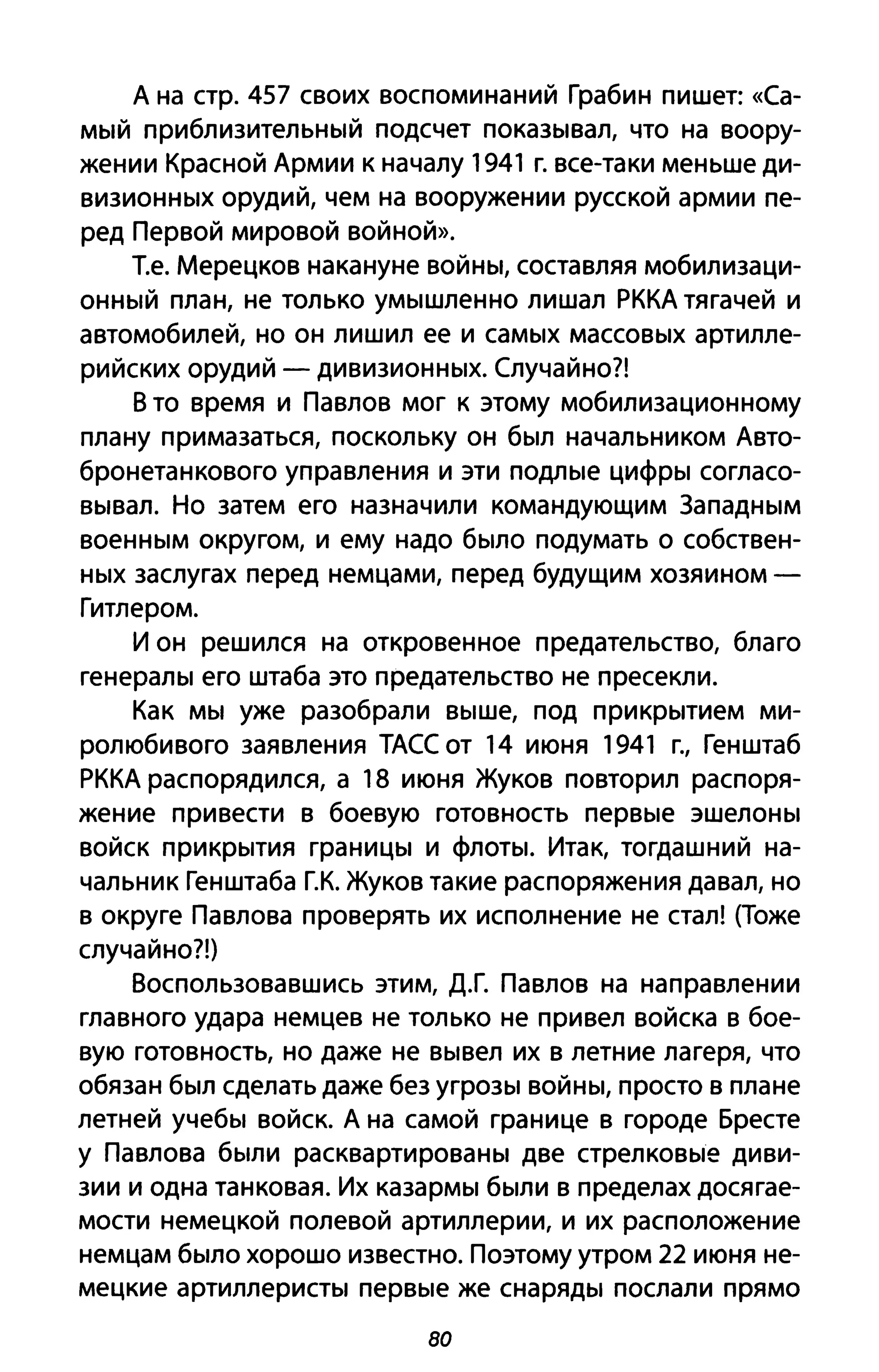 А на стр. 457 своих воспоминаний Грабин пишет: «Са­
мый приблизительный подсчет показывал, что на воору­
жении Красной Армии к началу 1941 г. все-таки меньше ди­
визионных орудий, чем на вооружении русской армии пе­
ред Первой мировой войной».
Т.е. Мерецков накануне войны, составляя мобилизаци­
онный план, не только умышленно лишал РККА тягачей и
автомобилей, но он лишил ее и самых массовых артилле­
рийских орудий - дивизионных. Случайно?!
В то время и Павлов мог к этому мобилизационному
плану примазаться, поскольку он был начальником Авто­
бронетанкового управления и эти подлые цифры согласо­
вывал. Но затем его назначили командующим Западным
военным округом, и ему надо было подумать о собствен­
ных заслугах перед немцами, перед будущим хозяином -
Гитлером.
И он решился на откровенное предательство, благо
генералы его штаба это предательство не пресекли.
Как мы уже разобрали выше, под прикрытием ми­
ролюбивого заявления ТАСС от 14 июня 1941 г., Генштаб
РККА распорядился, а 18 июня Жуков повторил распоря­
жение привести в боевую готовность первые эшелоны
войск прикрытия границы и флоты. Итак, тогдашний на­
чальник Генштаба Г.К. Жуков такие распоряжения давал, но
в округе Павлова проверять их исполнение не стал! (Тоже
случайно?!)
Воспользовавшись этим, Д.Г. Павлов на направлении
главного удара немцев не только не привел войска в бое­
вую готовность, но даже не вывел их в летние лагеря, что
обязан был сделать даже без угрозы войны, просто в плане
летней учебы войск. А на самой границе в городе Бресте
у Павлова были расквартированы две стрелковые диви­
зии и одна танковая. Их казармы были в пределах досягае­
мости немецкой полевой артиллерии, и их расположение
немцам было хорошо известно. Поэтому утром 22 июня не­
мецкие артиллеристы первые же снаряды послали прямо
80
 