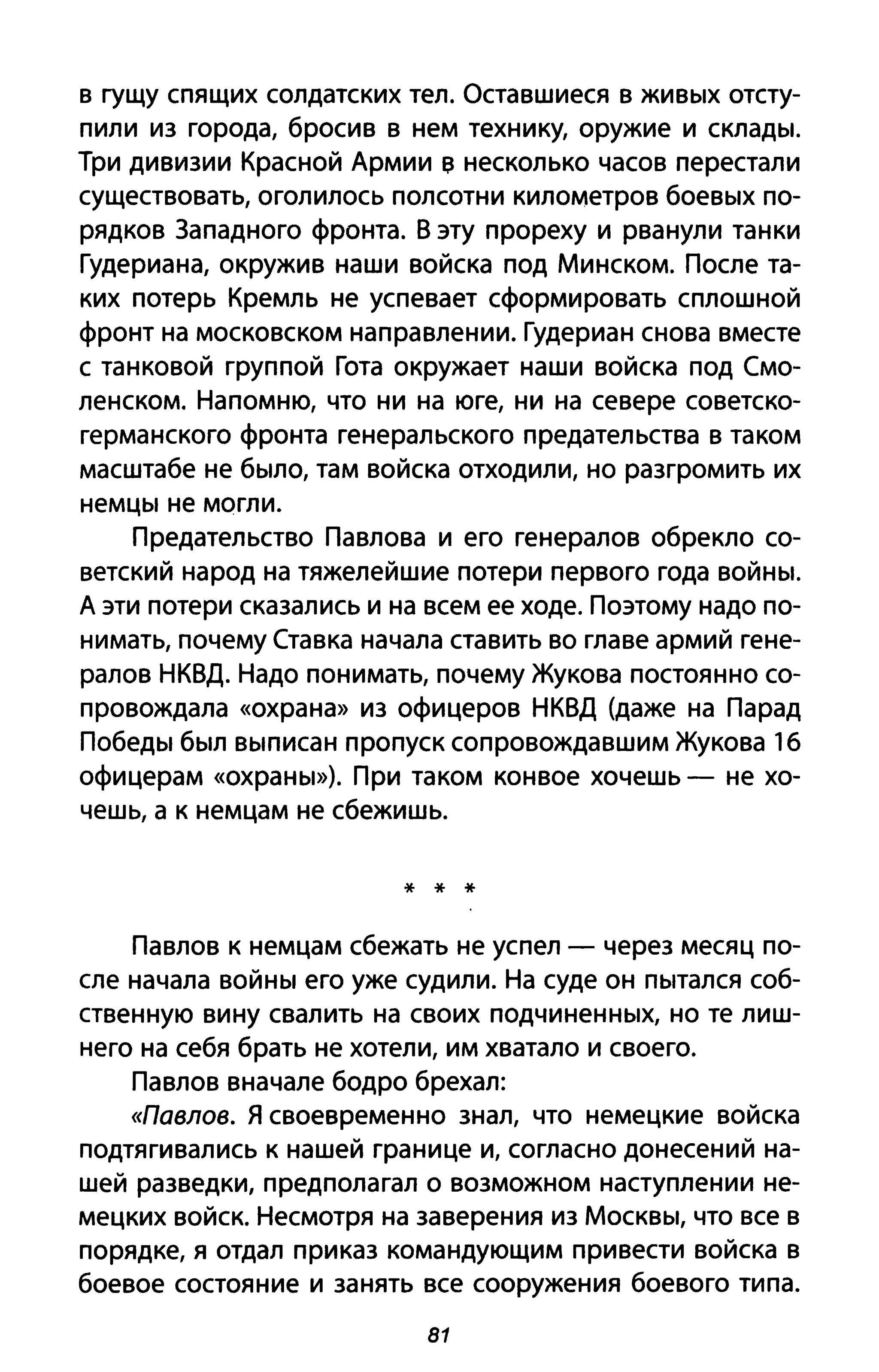 в гущу спящих солдатских тел. Оставшиеся в живых отсту­
пили из города, бросив в нем технику, оружие и склады.
Три дивизии Красной Армии в несколько часов перестали
существовать, оголилось полсотни километров боевых по­
рядков Западного фронта. В эту прореху и рванули танки
Гудериана, окружив наши войска под Минском. После та­
ких потерь Кремль не успевает сформировать сплошной
фронт на московском направлении. Гудериан снова вместе
с танковой группой Гота окружает наши войска под Смо­
ленском. Напомню, что ни на юге, ни на севере советско­
германского фронта генеральского предательства в таком
масштабе не было, там войска отходили, но разгромить их
немцы не могли.
Предательство Павлова и его генералов обрекло со­
ветский народ на тяжелейшие потери первого года войны.
А эти потери сказались и на всем ее ходе. Поэтому надо по­
нимать, почему Ставка начала ставить во главе армий гене­
ралов НКВД. Надо понимать, почему Жукова постоянно со­
провождала «охрана» из офицеров НКВД (даже на Парад
Победы был выписан пропуск сопровождавшим Жукова 16
офицерам «охраны»). При таком конвое хочешь - не хо­
чешь, а к немцам не сбежишь.
* * *
Павлов к немцам сбежать не успел - через месяц по­
сле начала войны его уже судили. На суде он пытался соб­
ственную вину свалить на своих подчиненных, но те лиш­
него на себя брать не хотели, им хватало и своего.
Павлов вначале бодро брехал:
«Павлов. Я своевременно знал, что немецкие войска
подтягивались к нашей границе и, согласно донесений на­
шей разведки, предполагал о возможном наступлении не­
мецких войск. Несмотря на заверения из Москвы, что все в
порядке, я отдал приказ командующим привести войска в
боевое состояние и занять все сооружения боевого типа.
81
 