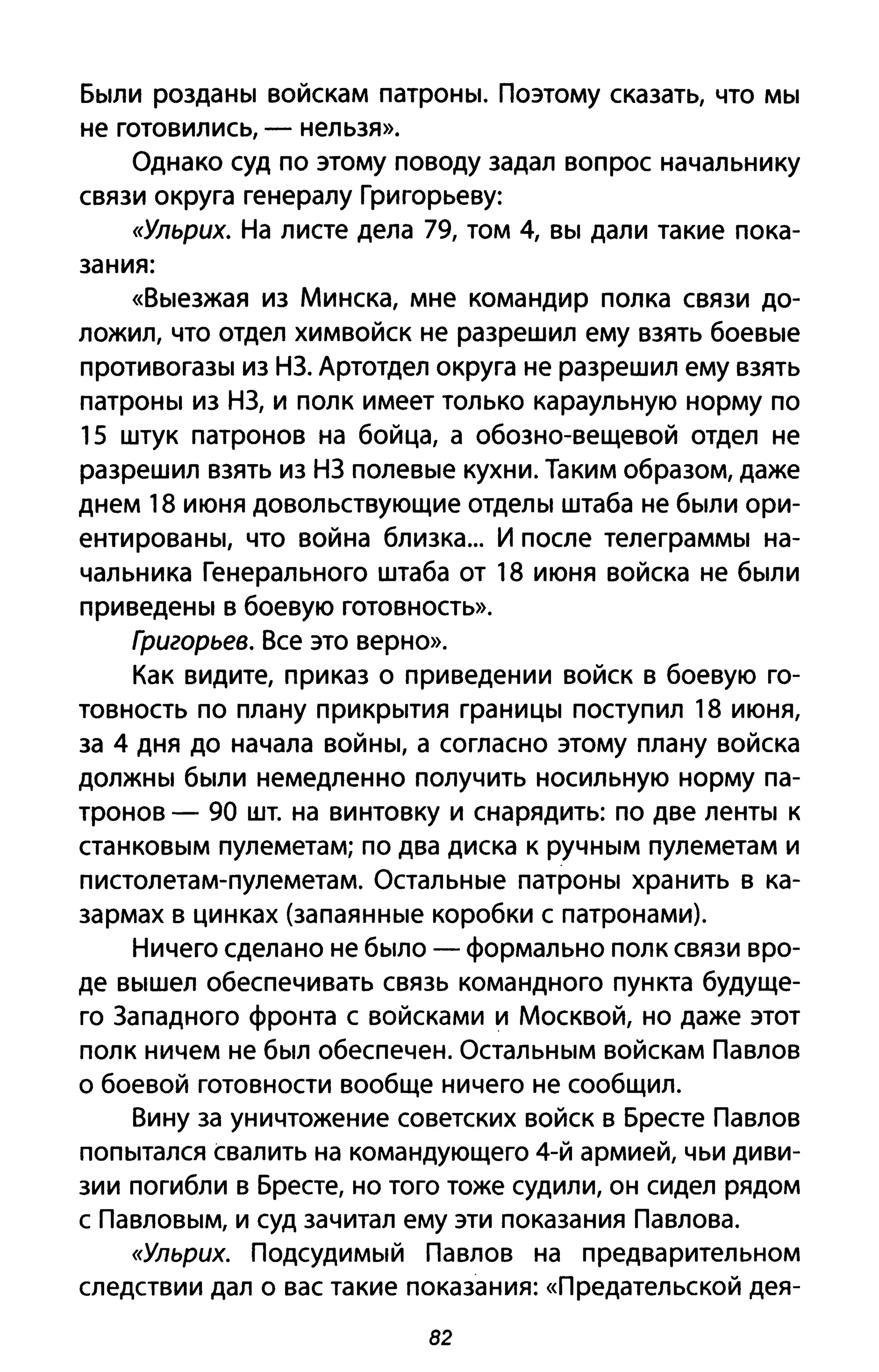 Были розданы войскам патроны. Поэтому сказать, что мы
не готовились, - нельзя».
Однако суд по этому поводу задал вопрос начальнику
связи округа генералу Григорьеву:
((Ульрих. На листе дела 79, том 4, вы дали такие пока­
зания:
«Выезжая из Минска, мне командир полка связи до­
ложил, что отдел химвойск не разрешил ему взять боевые
противогазы из НЗ. Артотдел округа не разрешил ему взять
патроны из НЗ, и полк имеет только караульную норму по
15 штук патронов на бойца, а обозно-вещевой отдел не
разрешил взять из НЗ полевые кухни. Таким образом, даже
днем 18 июня довольствующие отделы штаба не были ори­
ентированы, что война близка... И после телеграммы на­
чальника Генерального штаба от 18 июня войска не были
приведены в боевую готовность».
Григорьев. Все это верно».
Как видите, приказ о приведении войск в боевую го­
товность по плану прикрытия границы поступил 18 июня,
за 4 дня до начала войны, а согласно этому плану войска
должны были немедленно получить носильную норму па­
тронов - 90 шт. на винтовку и снарядить: по две ленты к
станковым пулеметам; по два диска к ручным пулеметам и
пистолетам-пулеметам. Остальные патроны хранить в ка­
зармах в цинках (запаянные коробки с патронами).
Ничего сделано не было - формально полк связи вро­
де вышел обеспечивать связь командного пункта будуще­
го Западного фронта с войсками и Москвой, но даже этот
полк ничем не был обеспечен. Остальным войскам Павлов
о боевой готовности вообще ничего не сообщил.
Вину за уничтожение советских войск в Бресте Павлов
попытался свалить на командующего 4-й армией, чьи диви­
зии погибли в Бресте, но того тоже судили, он сидел рядом
с Павловым, и суд зачитал ему эти показания Павлова.
((Ульрих. Подсудимый Павлов на предварительном
следствии дал о вас такие показания: ((Предательской дея-
82
 