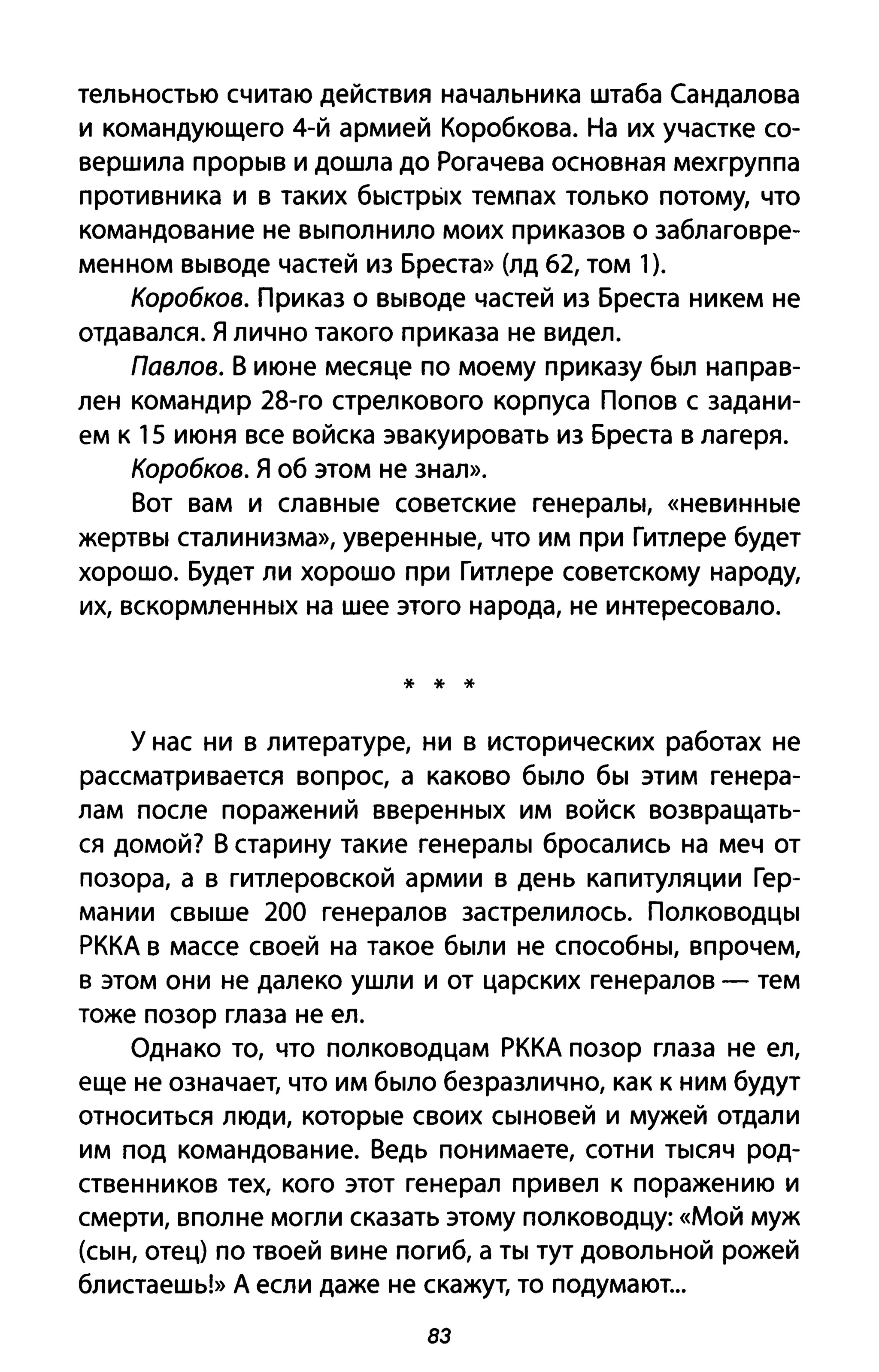тельностью считаю действия начальника штаба Сандалова
и командующего 4-й армией Коробкова. На их участке со­
вершила прорыв и дошла до Рогачева основная мехгруппа
противника и в таких быстрых темпах только потому, что
командование не выполнило моих приказов о заблаговре­
менном выводе частей из Бреста» (лд 62, том 1).
Коробков. Приказ о выводе частей из Бреста никем не
отдавался. Я лично такого приказа не видел.
Павлов. В июне месяце по моему приказу был направ­
лен командир 28-го стрелкового корпуса Попов с задани­
ем к 15 июня все войска эвакуировать из Бреста в лагеря.
Коробков. Я об этом не знал».
Вот вам и славные советские генералы, «невинные
жертвы сталинизма», уверенные, что им при Гитлере будет
хорошо. Будет ли хорошо при Гитлере советскому народу,
их, вскормленных на шее этого народа, не интересовало.
* * *
у нас ни в литературе, ни в исторических работах не
рассматривается вопрос, а каково было бы этим генера­
лам после поражений вверенных им войск возвращать­
ся домой? В старину такие генералы бросались на меч от
позора, а в гитлеровской армии в день капитуляции Гер­
мании свыше 200 генералов застрелилось. Полководцы
РККА в массе своей на такое были не способны, впрочем,
в этом они не далеко ушли и от царских генералов - тем
тоже позор глаза не ел.
Однако то, что полководцам РККА позор глаза не ел,
еще не означает, что им было безразлично, как к ним будут
относиться люди, которые своих сыновей и мужей отдали
им под командование. Ведь понимаете, сотни тысяч род­
ственников тех, кого этот генерал привел к поражению и
смерти, вполне могли сказать этому полководцу: «Мой муж
(сын, отец) по твоей вине погиб, а ты тут довольной рожей
блистаешь!» А если даже не скажут, то подумают...
83
 