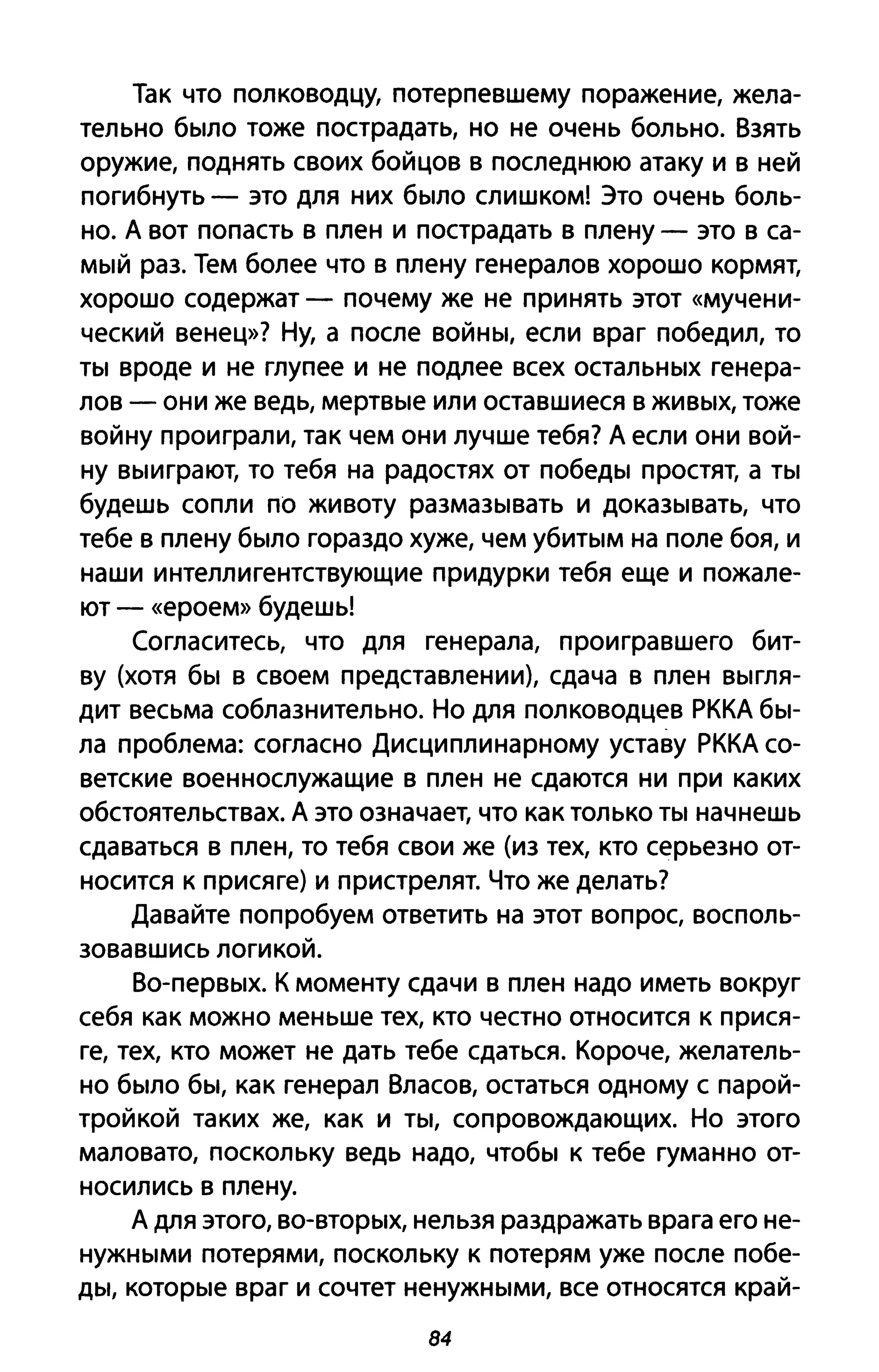 Так что полководцу, потерпевшему поражение, жела­
тельно было тоже пострадать, но не очень больно. Взять
оружие, поднять своих бойцов в последнюю атаку и в ней
погибнуть - это для них было слишком! Это очень боль­
но. А вот попасть в плен и пострадать в плену - это в са­
мый раз. Тем более что в плену генералов хорошо кормят,
хорошо содержат - почему же не принять этот «мучени­
ческий венец»? Ну, а после войны, если враг победил, то
ты вроде и не глупее и не подлее всех остальных генера­
лов - они же ведь, мертвые или оставшиеся в живых, тоже
войну проиграли, так чем они лучше тебя? А если они вой­
ну выиграют, то тебя на радостях от победы простят, а ты
будешь сопли по животу размазывать и доказывать, что
тебе в плену было гораздо хуже, чем убитым на поле боя, и
наши интеллигентствующие придурки тебя еще и пожале­
ют - «ероем» будешь!
Согласитесь, что для генерала, проигравшего бит­
ву (хотя бы в своем представлении), сдача в плен выгля­
дит весьма соблазнительно. Но для полководцев РККА бы­
ла проблема: согласно Дисциплинарному уставу РККА со­
ветские военнослужащие в плен не сдаются ни при каких
обстоятельствах. А это означает, что как только ты начнешь
сдаваться в плен, то тебя свои же (из тех, кто серьезно от­
носится к присяге) и пристрелят. Что же делать?
Давайте попробуем ответить на этот вопрос, восполь­
зовавшись логикой.
Во-первых. К моменту сдачи в плен надо иметь вокруг
себя как можно меньше тех, кто честно относится к прися­
ге, тех, кто может не дать тебе сдаться. Короче, желатель­
но было бы, как генерал Власов, остаться одному с парой­
тройкой таких же, как и ты, сопровождающих. Но этого
маловато, поскольку ведь надо, чтобы к тебе гуманно от­
носились в плену.
А для этого, во-вторых, нельзя раздражать врага его не­
нужными потерями, поскольку к потерям уже после побе­
ды, которые враг и сочтет ненужными, все относятся край-
84
 