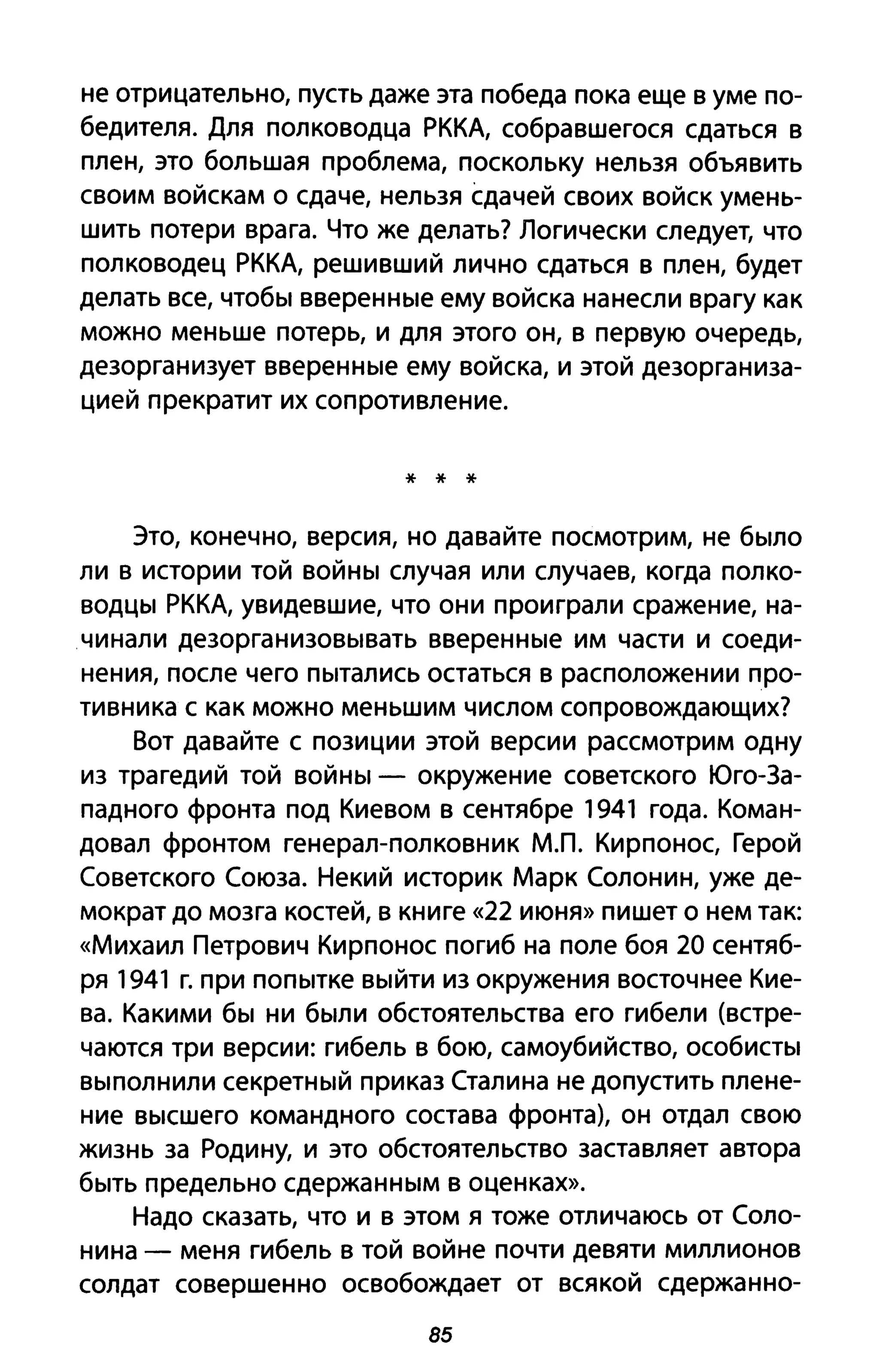 не отрицательно, пусть даже эта победа пока еще в уме по­
бедителя. Для полководца РККА, собравшегося сдаться в
плен, это большая проблема, поскольку нельзя объявить
своим войскам о сдаче, нельзя сдачей своих войск умень­
шить потери врага. Что же делать? Логически следует, что
полководец РККА, решивший лично сдаться в плен, будет
делать все, чтобы вверенные ему войска нанесли врагу как
можно меньше потерь, и для этого он, в первую очередь,
дезорганизует вверенные ему войска, и этой дезорганиза­
цией прекратит их сопротивление.
* * *
Это, конечно, версия, но давайте посмотрим, не было
ли в истории той войны случая или случаев, когда полко­
водцы РККА, увидевшие, что они проиграли сражение, на­
чинали дезорганизовывать вверенные им части и соеди­
нения, после чего пытались остаться в расположении про­
тивника с как можно меньшим числом сопровождающих?
Вот давайте с позиции этой версии рассмотрим одну
из трагедий той войны - окружение советского Юго-За­
падного фронта под Киевом в сентябре 1941 года. Коман­
довал фронтом генерал-полковник МЛ. Кирпонос, Герой
Советского Союза. Некий историк Марк Солонин, уже де­
мократ до мозга костей, в книге «22 июня» пишет о нем так:
«Михаил Петрович Кирпонос погиб на поле боя 20 сентяб­
ря 1941 г. при попытке выйти из окружения восточнее Кие­
ва. Какими бы ни были обстоятельства его гибели (встре­
чаются три версии: гибель в бою, самоубийство, особисты
выполнили секретный приказ Сталина не допустить плене­
ние высшего командного состава фронта), он отдал свою
жизнь за Родину, и это обстоятельство заставляет автора
быть предельно сдержанным в оценках».
Надо сказать, что и в этом я тоже отличаюсь от Соло­
нина - меня гибель в той войне почти девяти миллионов
солдат совершенно освобождает от всякой сдержанно-
85
 