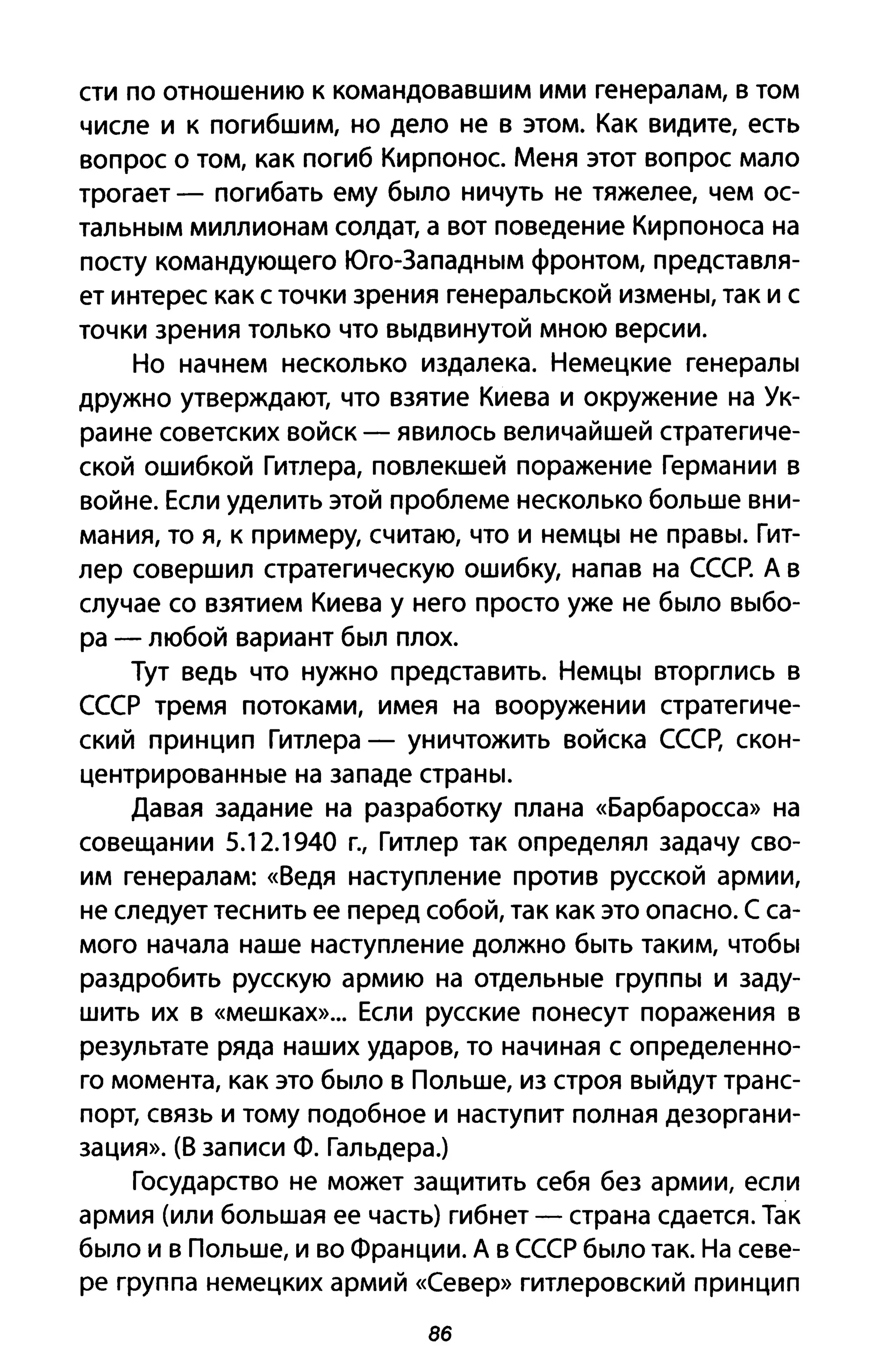 сти по отношению к командовавшим ими генералам, в том
числе и к погибшим, но дело не в этом. Как видите, есть
вопрос о том, как погиб Кирпонос. Меня этот вопрос мало
трогает - погибать ему было ничуть не тяжелее, чем ос­
тальным миллионам солдат, а вот поведение Кирпоноса на
посту командующего Юго-Западным фронтом, представля­
ет интерес как с точки зрения генеральской измены, так и с
точки зрения только что выдвинутой мною версии.
Но начнем несколько издалека. Немецкие генералы
дружно утверждают, что взятие Киева и окружение на Ук­
раине советских войск - явилось величайшей стратегиче­
ской ошибкой Гитлера, повлекшей поражение Германии в
войне. Если уделить этой проблеме несколько больше вни­
мания, то я, к примеру, считаю, что и немцы не правы. Гит­
лер совершил стратегическую ошибку, напав на СССР. А в
случае со взятием Киева у него просто уже не было выбо­
ра - любой вариант был плох.
Тут ведь что нужно представить. Немцы вторглись в
СССР тремя потоками, имея на вооружении стратегиче­
ский принцип Гитлера - уничтожить войска СССр, скон­
центрированные на западе страны.
Давая задание на разработку плана «Барбаросса» на
совещании 5.12.1940 г., Гитлер так определял задачу сво­
им генералам: «Ведя наступление против русской армии,
не следует теснить ее перед собой, так как это опасно. С са­
мого начала наше наступление должно быть таким, чтобы
раздробить русскую армию на отдельные группы и заду­
шить их в «мешках»... Если русские понесут поражения в
результате ряда наших ударов, то начиная с определенно­
го момента, как это было в Польше, из строя выйдут транс­
порт, связь и тому подобное и наступит полная дезоргани­
зация». (В записи Ф. Гальдера.)
Государство не может защитить себя без армии, если
армия (или большая ее часть) гибнет - страна сдается. Так
было и в Польше, и во Франции. А в СССР было так. На севе­
ре группа немецких армий «Север» гитлеровский принцип
86
 