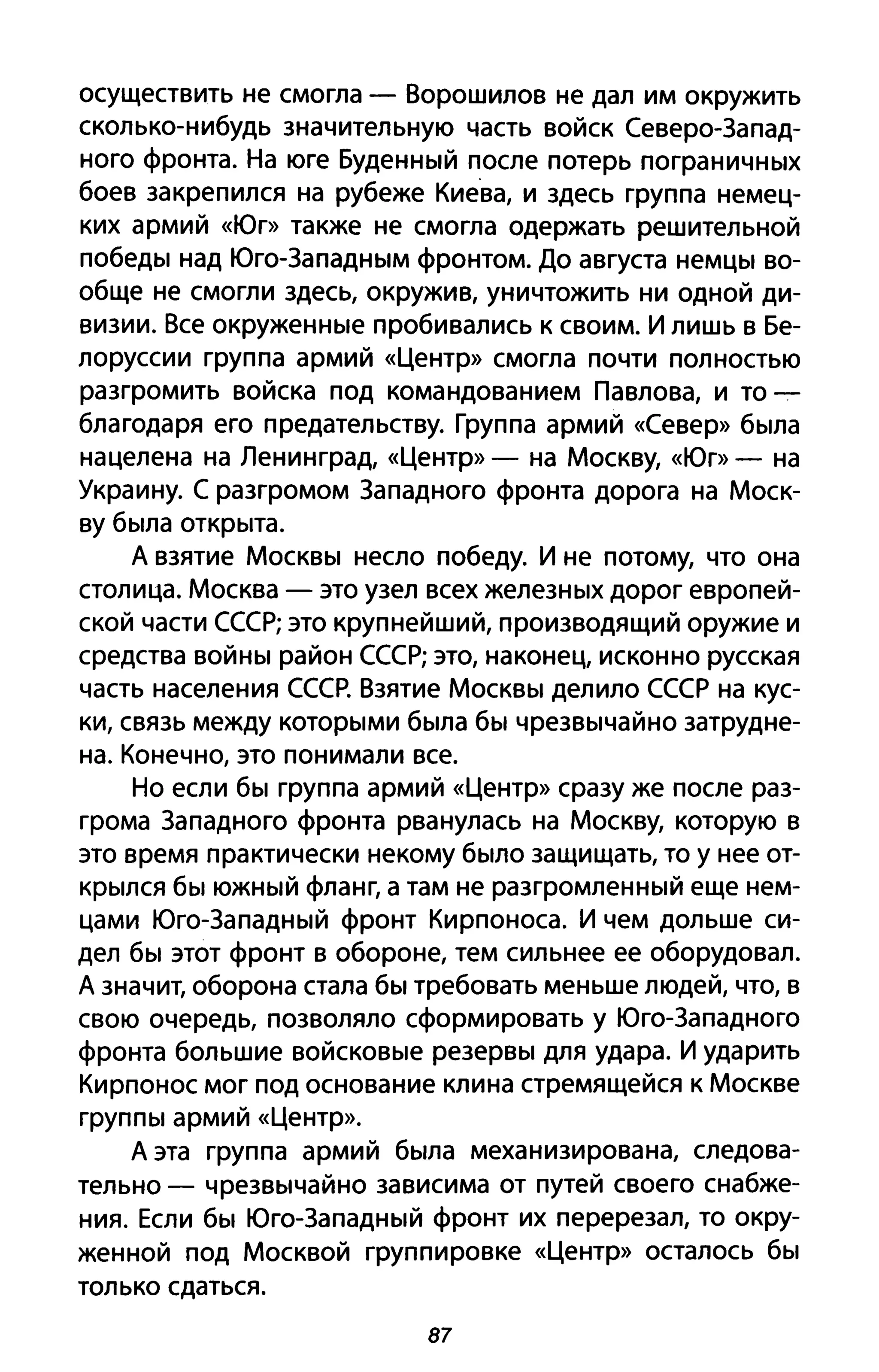осуществить не смогла - Ворошилов не дал им окружить
сколько-нибудь значительную часть войск Северо-Запад­
ного фронта. На юге Буденный после потерь пограничных
боев закрепился на рубеже Киева, и здесь группа немец­
ких армий «Юг» также не смогла одержать решительной
победы над Юго-Западным фронтом. До августа немцы во­
обще не смогли здесь, окружив, уничтожить ни одной ди­
визии. Все окруженные пробивались к своим. И лишь в Бе­
лоруссии группа армий «Центр» смогла почти полностью
разгромить войска под командованием Павлова, и то-:­
благодаря его предательству. Группа армий «Север» была
нацелена на Ленинград, «Центр» - на Москву, «Юг» - на
Украину. С разгромом Западного фронта дорога на Моск­
ву была открыта.
А взятие Москвы несло победу. И не потому, что она
столица. Москва - это узел всех железных дорог европей­
ской части СССР; это крупнейший, производящий оружие и
средства войны район СССР; это, наконец, исконно русская
часть населения СССР. Взятие Москвы делило СССР на кус­
ки, связь между которыми была бы чрезвычайно затрудне­
на. Конечно, это понимали все.
Но если бы группа армий «Центр» сразу же после раз­
грома Западного фронта рванулась на Москву, которую в
это время практически некому было защищать, то у нее от­
крылся бы южный фланг, а там не разгромленный еще нем­
цами Юго-Западный фронт Кирпоноса. И чем дольше си­
дел бы этот фронт в обороне, тем сильнее ее оборудовал.
А значит, оборона стала бы требовать меньше людей, что, в
свою очередь, позволяло сформировать у Юго-Западного
фронта большие войсковые резервы для удара. И ударить
Кирпонос мог под основание клина стремящейся к Москве
группы армий «Центр».
А эта группа армий была механизирована, следова­
тельно - чрезвычайно зависима от путей своего снабже­
ния. Если бы Юго-Западный фронт их перерезал, то окру­
женной под Москвой группировке «Центр» осталось бы
только сдаться.
87
 