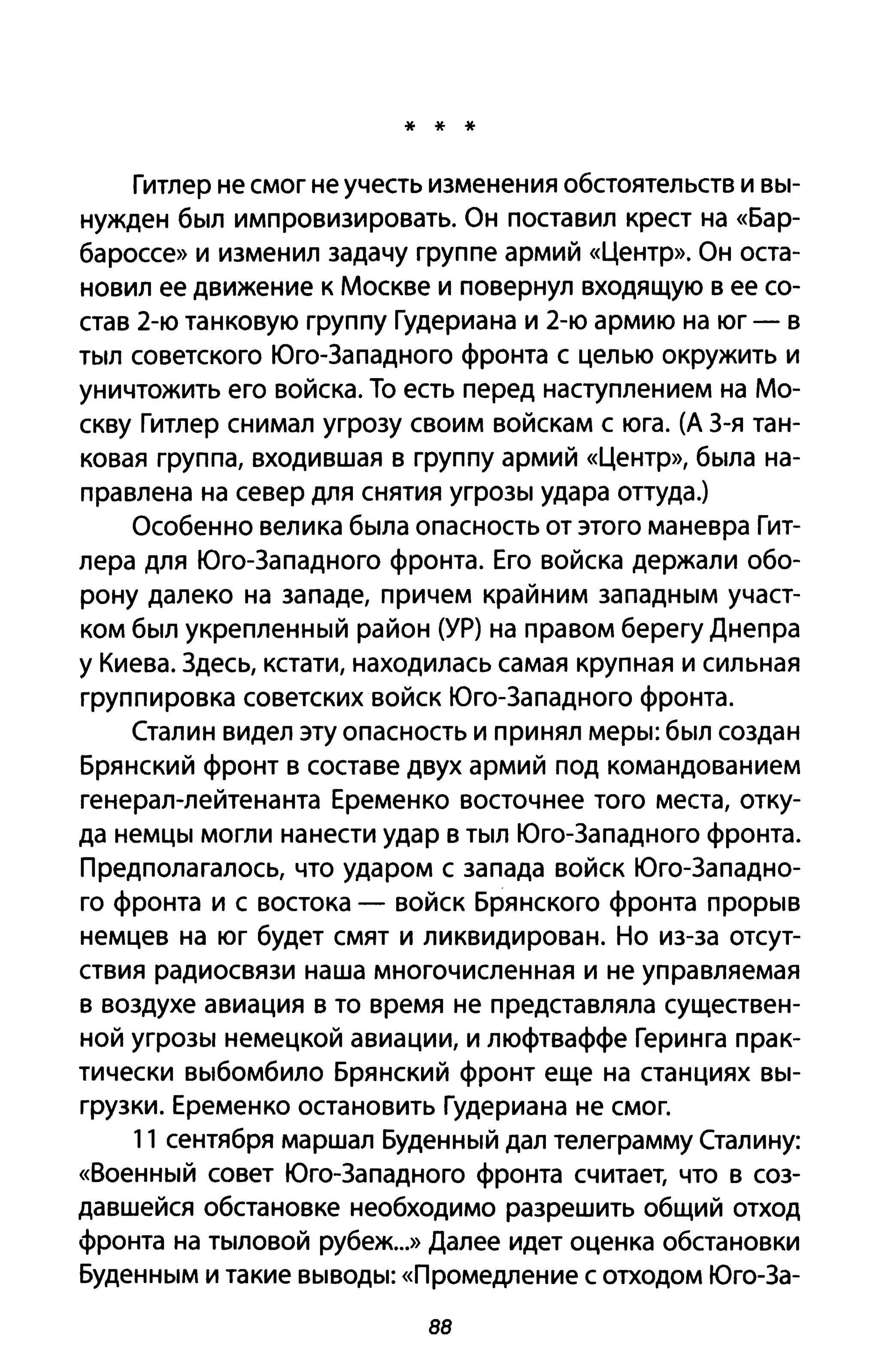 * * *
Гитлер не смог не учесть изменения обстоятельств и вы­
нужден был импровизировать. Он поставил крест на «Бар­
бароссе» и изменил задачу группе армий «Центр». Он оста­
новил ее движение к Москве и повернул входящую в ее со­
став 2-ю танковую группу Гудериана и 2-ю армию на юг - в
тыл советского Юго-Западного фронта с целью окружить и
уничтожить его войска. То есть перед наступлением на Мо­
скву Гитлер снимал угрозу своим войскам с юга. (А 3-я тан­
ковая группа, входившая в группу армий «Центр», была на­
правлена на север для снятия угрозы удара оттуда.)
Особенно велика была опасность от этого маневра Гит­
лера для Юго-Западного фронта. Его войска держали обо­
рону далеко на западе, причем крайним западным участ­
ком был укрепленный район (УР) на правом берегу Днепра
у Киева. Здесь, кстати, находилась самая крупная и сильная
группировка советских войск Юго-Западного фронта.
Сталин видел эту опасность и принял меры: был создан
Брянский фронт в составе двух армий под командованием
генерал-лейтенанта Еременко восточнее того места, отку­
да немцы могли нанести удар в тыл Юго-Западного фронта.
Предполагалось, что ударом с запада войск Юго-Западно­
го фронта и с востока - войск Брянского фронта прорыв
немцев на юг будет смят и ликвидирован. Но из-за отсут­
ствия радиосвязи наша многочисленная и не управляемая
в воздухе авиация в то время не представляла существен­
ной угрозы немецкой авиации, и люфтваффе Геринга прак­
тически выбомбило Брянский фронт еще на станциях вы­
грузки. Еременко остановить Гудериана не смог.
11 сентября маршал Буденный дал телеграмму Сталину:
«Военный совет Юго-Западного фронта считает, что в соз­
давшейся обстановке необходимо разрешить общий отход
фронта на тыловой рубеж...» Далее идет оценка обстановки
Буденным и такие выводы: «Промедление С отходом Юго-За-
88
 