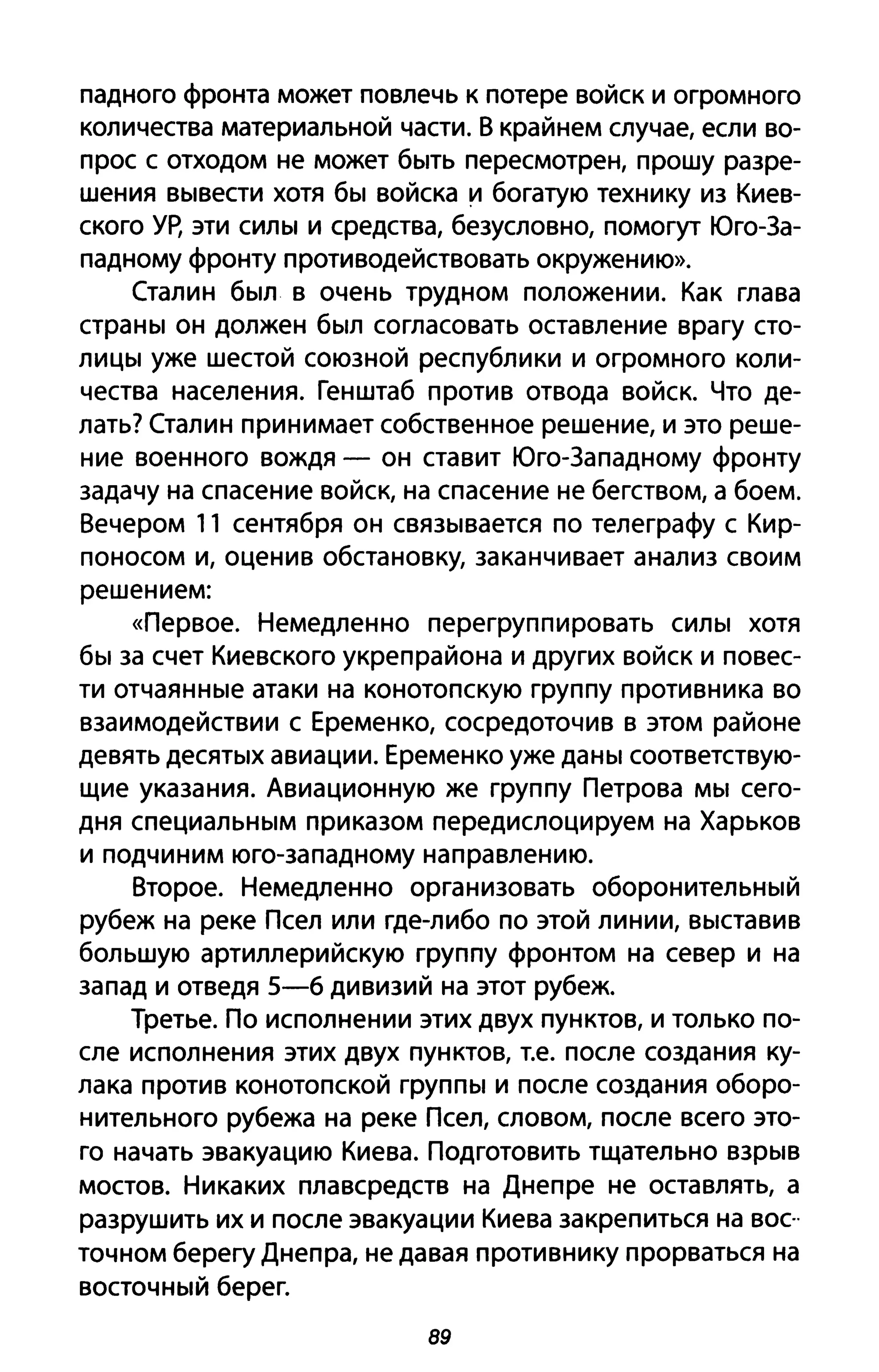 падного фронта может повлечь к потере войск и огромного
количества материальной части. В крайнем случае, если во­
прос с отходом не может быть пересмотрен, прошу разре­
шения вывести хотя бы войска и богатую технику из Киев­
ского Ур, эти силы и средства, безусловно, помогут Юго-За­
падному фронту противодействовать окружению».
Сталин был в очень трудном положении. Как глава
страны он должен был согласовать оставление врагу сто­
лицы уже шестой союзной республики и огромного коли­
чества населения. Генштаб против отвода войск. Что де­
лать? Сталин принимает собственное решение, и это реше­
ние военного вождя - он ставит Юго-Западному фронту
задачу на спасение войск, на спасение не бегством, а боем.
Вечером 11 сентября он связывается по телеграфу с Кир­
поносом и, оценив обстановку, заканчивает анализ своим
решением:
«Первое. Немедленно перегруппировать силы хотя
бы за счет Киевского укреп района и других войск и повес­
ти отчаянные атаки на конотопскую группу противника во
взаимодействии с Еременко, сосредоточив в этом районе
девять десятых авиации. Еременко уже даны соответствую­
щие указания. Авиационную же группу Петрова мы сего­
дня специальным приказом передислоцируем на Харьков
и подчиним юго-западному направлению.
Второе. Немедленно организовать оборонительный
рубеж на реке Псел или где-либо по этой линии, выставив
большую артиллерийскую группу фронтом на север и на
запад и отведя 5-6 дивизий на этот рубеж.
Третье. По исполнении этих двух пунктов, И только по­
сле исполнения этих двух пунктов, Т.е. после создания ку­
лака против конотопской группы И после создания оборо­
нительного рубежа на реке Псел, словом, после всего это­
го начать эвакуацию Киева. Подготовить тщательно взрыв
мостов. Никаких плавсредств на Днепре не оставлять, а
разрушить их и после эвакуации Киева закрепиться на вос"
точном берегу Днепра, не давая противнику прорваться на
восточный берег.
89
 