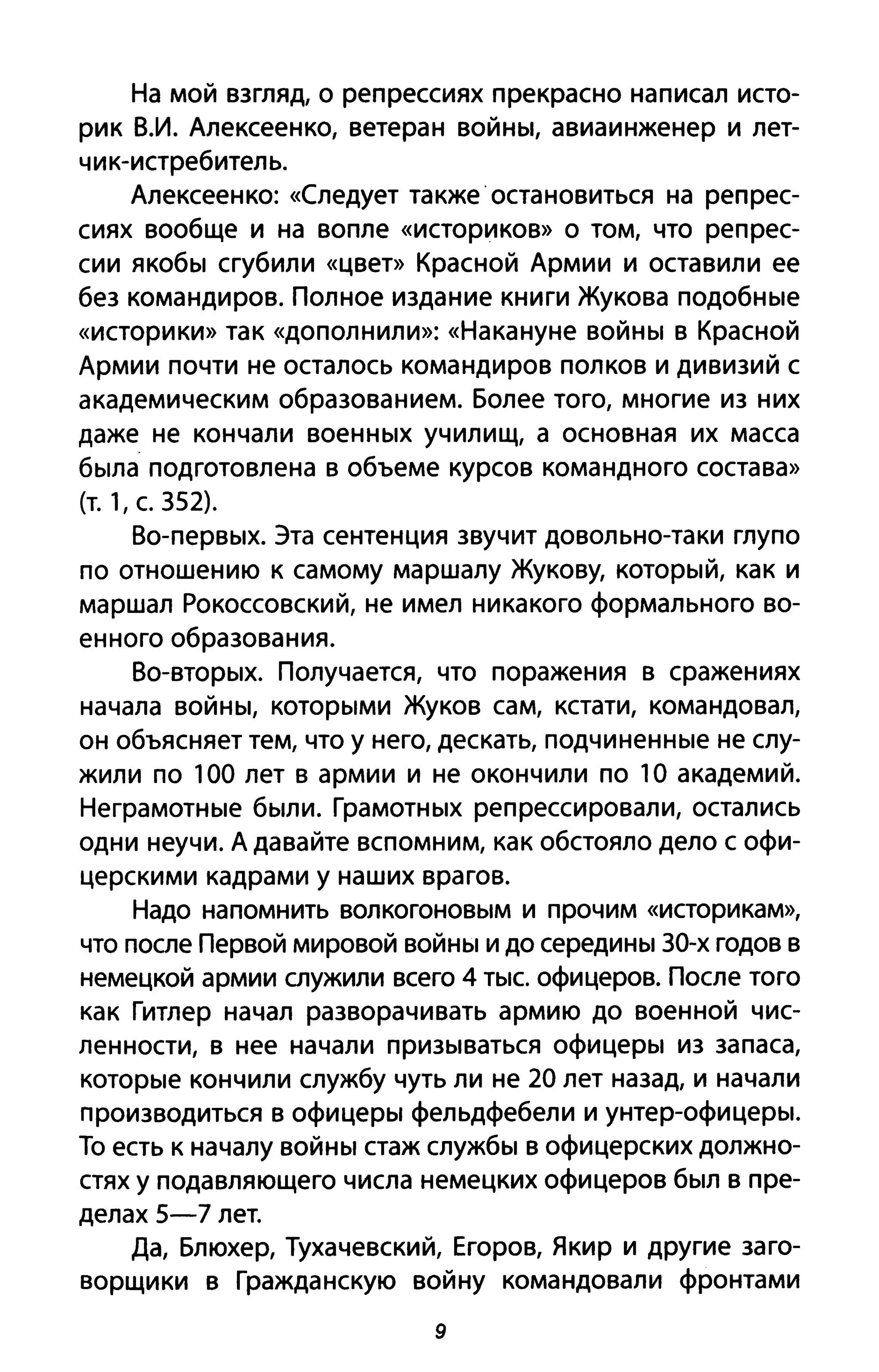На мой взгляд, о репрессиях прекрасно написал исто­
рик В.И. Алексеенко, ветеран войны, авиаинженер и лет­
чик-истребитель.
Алексеенко: «Следует также" остановиться на репрес­
сиях вообще и на вопле «историков» О том, что репрес­
сии якобы сгубили «цвет» Красной Армии и оставили ее
без командиров. Полное издание книги Жукова подобные
«историки» так «дополнили»: «Накануне войны В Красной
Армии почти не осталось командиров полков и дивизий с
академическим образованием. Более того, многие из них
даже не кончали военных училищ, а основная их масса
была" подготовлена в объеме курсов командного состава»
(т. 1, с. 352).
Во-первых. Эта сентенция звучит довольно-таки глупо
по отношению к самому маршалу Жукову, который, как и
маршал Рокоссовский, не имел никакого формального во­
енного образования.
Во-вторых. Получается, что поражения в сражениях
начала войны, которыми Жуков сам, кстати, командовал,
он объясняет тем, что у него, дескать, подчиненные не слу­
жили по 100 лет в армии и не окончили по 1О академий.
Неграмотные были. Грамотных репрессировали, остались
одни неучи. А давайте вспомним, как обстояло дело с офи­
церскими кадрами у наших врагов.
Надо напомнить волкогоновым и прочим «историкам»,
что после Первой мировой войны и до середины 3О-х годов в
немецкой армии служили всего 4 тыс. офицеров. После того
как Гитлер начал разворачивать армию до военной чис­
ленности, в нее начали призываться офицеры из запаса,
которые кончили службу чуть ли не 20 лет назад, и начали
производиться в офицеры фельдфебели и унтер-офицеры.
То есть к началу войны стаж службы в офицерских должно­
стях у подавляющего числа немецких офицеров был в пре­
делах 5-7 лет.
Да, Блюхер, Тухачевский, Егоров, Якир и другие заго­
ворщики в Гражданскую войну командовали фронтами
9
 