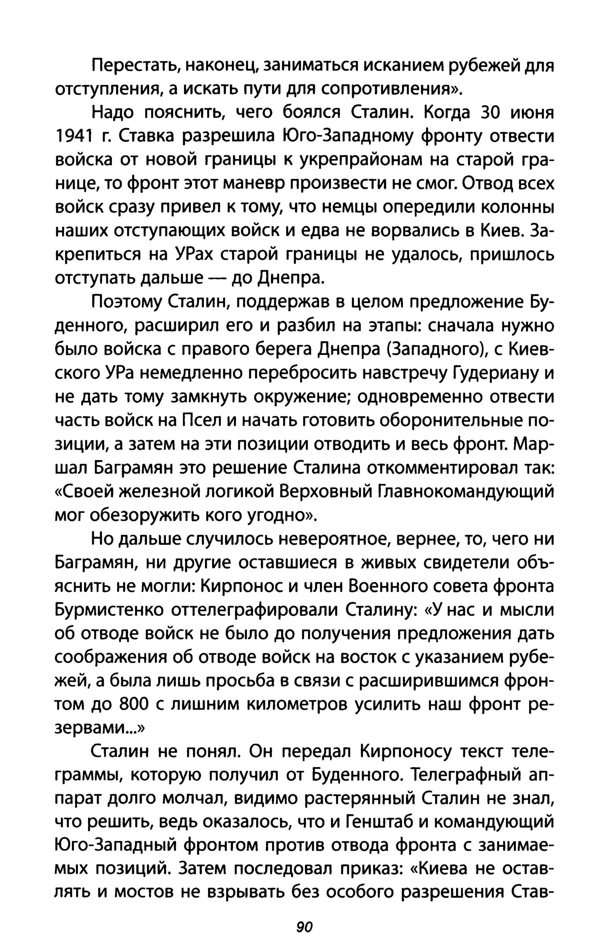 Перестать, наконец, заниматься исканием рубежей для
отступления, а искать пути для сопротивления».
Надо пояснить, чего боялся Сталин. Когда ЗА июня
1941 г. Ставка разрешила Юго-Западному фронту отвести
войска от новой границы к укреп районам на старой гра­
нице, то фронт этот маневр произвести не смог. Отвод всех
войск сразу привел к тому, что немцы опередили колонны
наших отступающих войск и едва не ворвались в Киев. За­
крепиться на УРах старой границы не удалось, пришлось
отступать дальше - до Днепра.
Поэтому Сталин, поддержав в целом предложение Бу­
денного, расширил его и разбил на этапы: сначала нужно
было войска с правого берега Днепра (Западного), с Киев­
ского УРа немедленно перебросить навстречу Гудериану и
не дать тому замкнуть окружение; одновременно отвести
часть войск на Псел и начать готовить оборонительные по­
зиции, а затем на эти позиции отводить и весь фронт. Мар­
шал Баграмян это решение Сталина откомментировал так:
«Своей железной логикой Верховный Главнокомандующий
мог обезоружить кого угодно».
Но дальше случилось невероятное, вернее, то, чего ни
Баграмян, ни другие оставшиеся в живых свидетели объ­
яснить не могли: Кирпонос и член Военного совета фронта
Бурмистенко оттелеграфировали Сталину: «У нас и мысли
об отводе войск не было до получения предложения дать
соображения об отводе войск на восток с указанием рубе­
жей, а была лишь просьба в связи с расширившимся фрон­
том до 800 с лишним километров усилить наш фронт ре­
зервами ...»
Сталин не понял. Он передал Кирпоносу текст теле­
граммы, которую получил от Буденного. Телеграфный ап­
парат долго молчал, видимо растерянный Сталин не знал,
что решить, ведь оказалось, что и Генштаб и командующий
Юго-Западный фронтом против отвода фронта с занимае­
мых позиций. Затем последовал приказ: «Киева не остав­
лять и мостов не взрывать без особого разрешения Став-
90
 