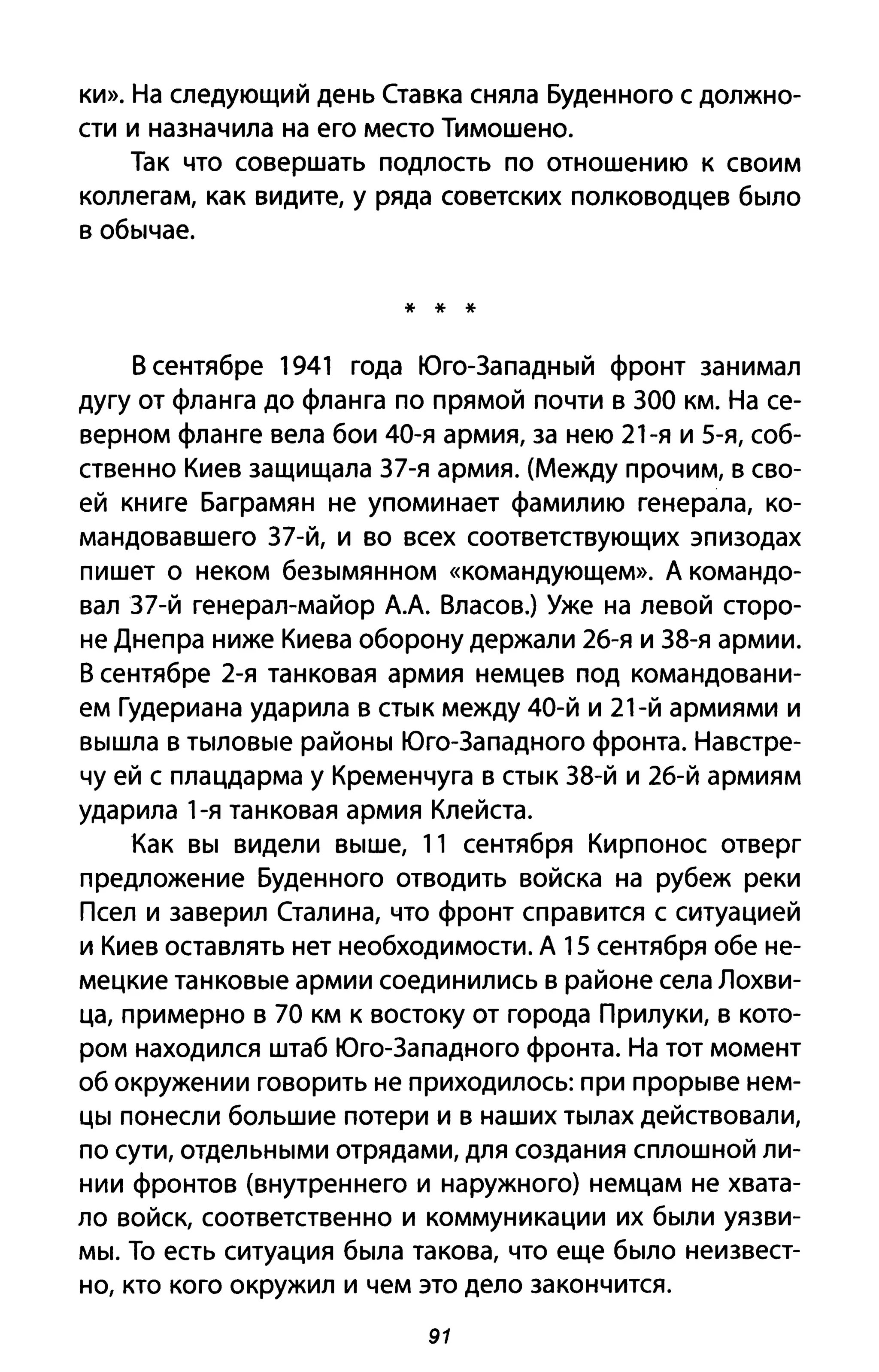 ки». На следующий день Ставка сняла Буденного с должно­
сти и назначила на его место Тимошено.
Так что совершать подлость по отношению к своим
коллегам, как видите, у ряда советских полководцев было
в обычае.
* * *
В сентябре 1941 года Юго-Западный фронт занимал
дугу от фланга до фланга по прямой почти в ЗОО км. На се­
верном фланге вела бои 40-я армия, за нею 21-я и 5-я, соб­
ственно Киев защищала З7-я армия. (Между прочим, в сво­
ей книге Баграмян не упоминает фамилию генерала, ко­
мандовавшего З7-й, и во всех соответствующих эпизодах
пишет о неком безымянном «командующем». Д командо­
вал З7-й генерал-майор дА Власов.) Уже на левой сторо­
не Днепра ниже Киева оборону держали 2б-я и З8-я армии.
В сентябре 2-я танковая армия немцев под командовани­
ем Гудериана ударила в стык между 40-й и 21-й армиями и
вышла в тыловые районы Юго-Западного фронта. Навстре­
чу ей с плацдарма у Кременчуга в стык З8-й и 2б-й армиям
ударила 1-я танковая армия Клейста.
Как вы видели выше, 11 сентября Кирпонос отверг
предложение Буденного отводить войска на рубеж реки
Псел и заверил Сталина, что фронт справится с ситуацией
и Киев оставлять нет необходимости. Д 15 сентября обе не­
мецкие танковые армии соединились в районе села Лохви­
ца, примерно в 70 км К востоку от города Прилуки, в кото­
ром находился штаб Юго-Западного фронта. На тот момент
об окружении говорить не приходилось: при прорыве нем­
цы понесли большие потери и в наших тылах действовали,
по сути, отдельными отрядами, для создания сплошной ли­
нии фронтов (внутреннего и наружного) немцам не хвата­
ло войск, соответственно и коммуникации их были уязви­
мы. То есть ситуация была такова, что еще было неизвест­
но, кто кого окружил и чем это дело закончится.
91
 