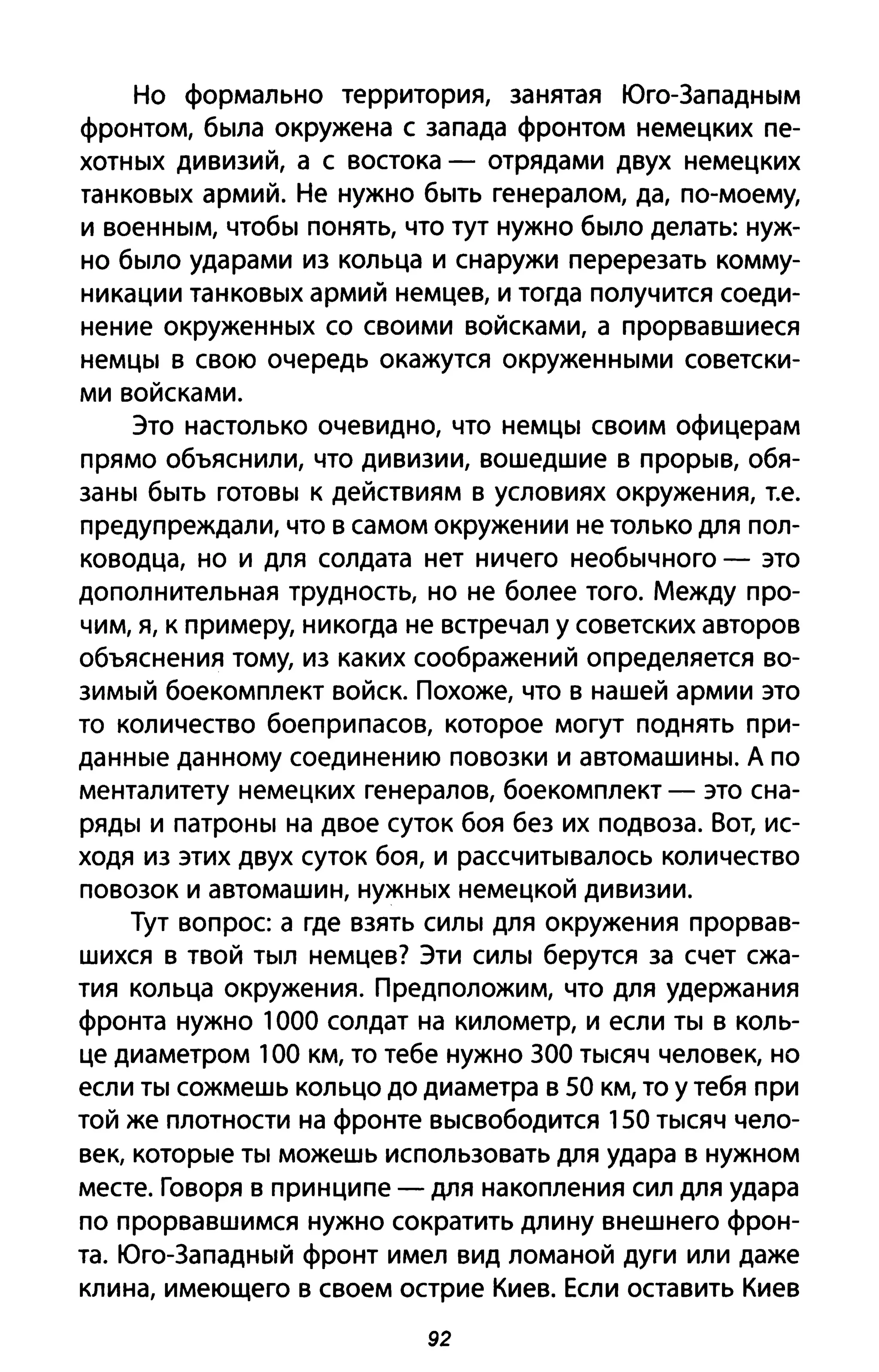 Но формально территория, занятая Юго-Западным
фронтом, была окружена с запада фронтом немецких пе­
хотных дивизий, а с востока - отрядами двух немецких
танковых армий. Не нужно быть генералом, да, по-моему,
и военным, чтобы понять, что тут нужно было делать: нуж­
но было ударами из кольца и снаружи перерезать комму­
никации танковых армий немцев, и тогда получится соеди­
нение окруженных со своими войсками, а прорвавшиеся
немцы в свою очередь окажутся окруженными советски­
ми войсками.
Это настолько очевидно, что немцы своим офицерам
прямо объяснили, что дивизии, вошедшие в прорыв, обя­
заны быть готовы к действиям в условиях окружения, Т.е.
предупреждали, что в самом окружении не только для пол­
ководца, но и для солдата нет ничего необычного - это
дополнительная трудность, но не более того. Между про­
чим, я, к примеру, никогда не встречал у советских авторов
объяснения тому, из каких соображений определяется во­
зимый боекомплект войск. Похоже, что в нашей армии это
то количество боеприпасов, которое могут поднять при­
данные данному соединению повозки и автомашины. А по
менталитету немецких генералов, боекомплект - это сна­
ряды и патроны на двое суток боя без их подвоза. Вот, ис­
ходя из этих двух суток боя, и рассчитывалось количество
повозок и автомашин, нужных немецкой дивизии.
Тут вопрос а где взять силы для окружения прорвав­
шихся в твой тыл немцев? Эти силы берутся за счет сжа­
тия кольца окружения. Предположим, что для удержания
фронта нужно 1000 солдат на километр, и если ты в коль­
це диаметром 100 км, то тебе нужно ЗОО тысяч человек, но
если ты сожмешь кольцо до диаметра в 50 км, то У тебя при
той же плотности на фронте высвободится 150 тысяч чело­
век, которые ты можешь использовать для удара в нужном
месте. Говоря в принципе - для накопления сил для удара
по прорвавшимся нужно сократить длину внешнего фрон­
та. Юго-Западный фронт имел вид ломаной дуги или даже
клина, имеющего в своем острие Киев. Если оставить Киев
92
 