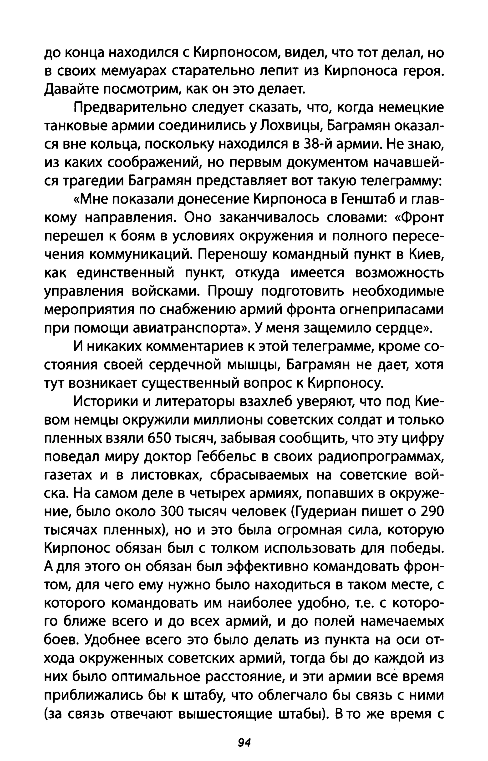 до конца находился с Кирпоносом, видел, что тот делал, но
в своих мемуарах старательно лепит из Кирпоноса героя.
Давайте посмотрим, как он это делает.
Предварительно следует сказать, что, когда немецкие
танковые армии соединились у Лохвицы, Баграмян оказал­
ся вне кольца, поскольку находился в 38-й армии. Не знаю,
из каких соображений, но первым документом начавшей­
ся трагедии Баграмян представляет вот такую телеграмму:
«Мне показали донесение Кирпоноса в Генштаб и глав­
кому направления. Оно заканчивалось словами: «Фронт
перешел к боям в условиях окружения и полного пересе­
чения коммуникаций. Переношу командный пункт в Киев,
как единственный пункт, откуда имеется возможность
управления войсками. Прошу подготовить необходимые
мероприятия по снабжению армий фронта огнеприпасами
при помощи авиатранспорта». У меня защемило сердце».
И никаких комментариев к этой телеграмме, кроме со­
стояния своей сердечной мышцы, Баграмян не дает, хотя
тут возникает существенный вопрос к Кирпоносу.
Историки и литераторы взахлеб уверяют, что под Кие­
вом немцы окружили миллионы советских солдат и только
пленных взяли 650 тысяч, забывая сообщить, что эту цифру
поведал миру доктор Геббельс в своих радиопрограммах,
газетах и в листовках, сбрасываемых на советские вой­
ска. На самом деле в четырех армиях, попавших в окруже­
ние, было около 300 тысяч человек (Гудериан пишет о 290
тысячах пленных), но и это была огромная сила, которую
Кирпонос обязан был с толком использовать для победы.
А для этого он обязан был эффективно командовать фрон­
том, для чего ему нужно было находиться в таком месте, с
которого командовать им наиболее удобно, Т.е. с которо­
го ближе всего и до всех армий, и до полей намечаемых
боев. Удобнее всего это было делать из пункта на оси от­
хода окруженных советских армий, тогда бы до каждой из
них было оптимальное расстояние, и эти армии все время
приближались бы к штабу, что облегчало бы связь с ними
(за связь отвечают вышестоящие штабы). В то же время с
94
 