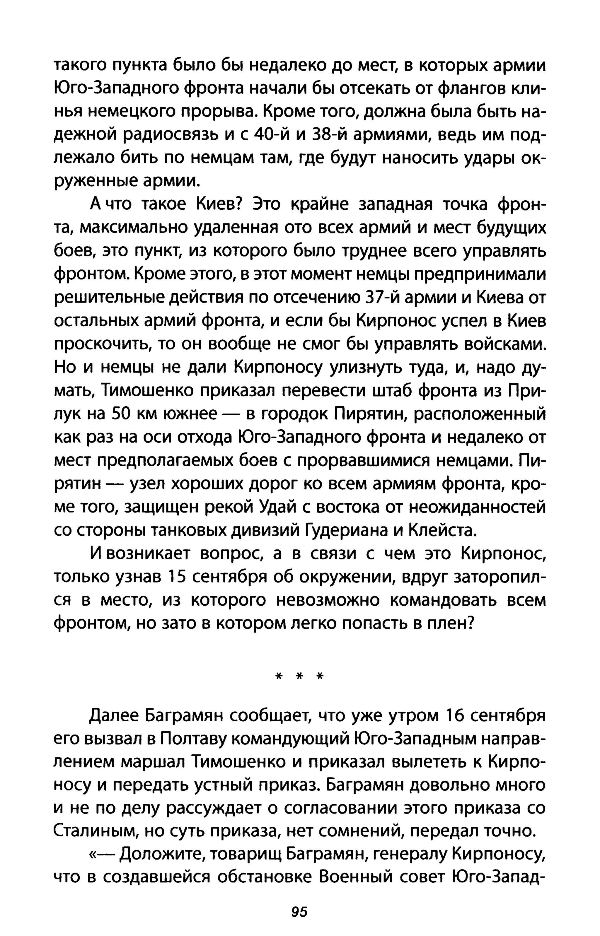 такого пункта было бы недалеко до мест, в которых армии
Юго-Западного фронта начали бы отсекать от флангов кли­
нья немецкого прорыва. Кроме того, должна была быть на­
дежной радиосвязь и с 40-й и З8-й армиями, ведь им под­
лежало бить по немцам там, где будут наносить удары ок­
руженные армии.
А что такое Киев? Это крайне западная точка фрон­
та, максимально удаленная ото всех армий и мест будущих
боев, это пункт, из которого было труднее всего управлять
фронтом. Кроме этого, в этот момент немцы предпринимали
решительные действия по отсечению З7-й армии и Киева от
остальных армий фронта, и если бы Кирпонос успел в Киев
проскочить, то он вообще не смог бы управлять войсками.
Но и немцы не дали Кирпоносу улизнуть туда, и, надо ду­
мать, Тимошенко приказал перевести штаб фронта из При­
лук на 50 км южнее - в городок Пирятин, расположенный
как раз на оси отхода Юго-Западного фронта и недалеко от
мест предполагаемых боев с прорвавшимися немцами. Пи­
рятин - узел хороших дорог ко всем армиям фронта, кро­
ме того, защищен рекой Удай с востока от неожиданностей
со стороны танковых дивизий Гудериана и Клейста.
И возникает вопрос, а в связи с чем это Кирпонос,
только узнав 15 сентября об окружении, вдруг заторопил­
ся в место, из которого невозможно командовать всем
фронтом, но зато в котором легко попасть в плен?
* * *
Далее Баграмян сообщает, что уже утром 1б сентября
его вызвал в Полтаву командующий Юго-Западным направ­
лением маршал Тимошенко и приказал вылететь к Кирпо­
носу и передать устный приказ. Баграмян довольно много
и не по делу рассуждает о согласовании этого приказа со
Сталиным, но суть приказа, нет сомнений, передал точно.
«- Доложите, товарищ Баграмян, генералу Кирпоносу,
что в создавшейся обстановке Военный совет Юго-Запад-
95
 
