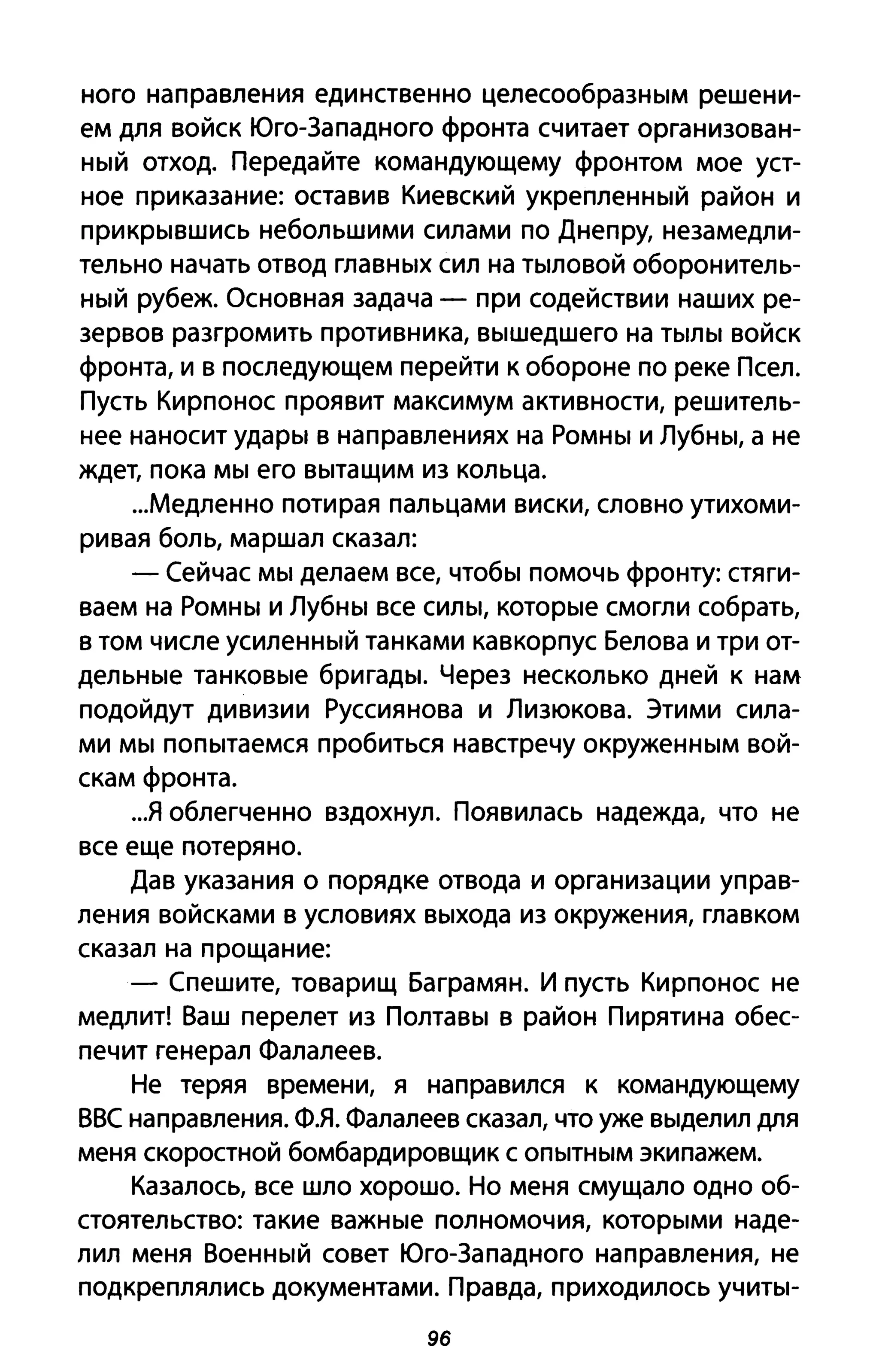 ного направления единственно целесообразным решени­
ем для войск Юго-Западного фронта считает организован­
ный отход. Передайте командующему фронтом мое уст­
ное приказание: оставив Киевский укрепленный район и
при крывшись небольшими силами по Днепру, незамедли­
тельно начать отвод главных сил на тыловой оборонитель­
ный рубеж. Основная задача - при содействии наших ре­
зервов разгромить противника, вышедшего на тылы войск
фронта, и в последующем перейти к обороне по реке Псел.
Пусть Кирпонос проявит максимум активности, решитель­
нее наносит удары в направлениях на Ромны и Лубны, а не
ждет, пока мы его вытащим из кольца.
...Медленно потирая пальцами виски, словно утихоми­
ривая боль, маршал сказал:
- Сейчас мы делаем все, чтобы помочь фронту: стяги­
ваем на Ромны и Лубны все силы, которые смогли собрать,
в том числе усиленный танками кавкорпус Белова и три от­
дельные танковые бригады. Через несколько дней к нам
подойдут дивизии Руссиянова и Лизюкова. Этими сила­
ми мы попытаемся пробиться навстречу окруженным вой­
скам фронта.
..я облегченно вздохнул. Появилась надежда, что не
все еще потеряно.
Дав указания о порядке отвода и организации управ­
ления войсками в условиях выхода из окружения, главком
сказал на прощание:
- Спешите, товарищ Баграмян. И пусть Кирпонос не
медлит! Ваш перелет из Полтавы в район Пирятина обес­
печит генерал Фалалеев.
Не теряя времени, я направился к командующему
ВВС направления. Фя. Фалалеев сказал, что уже выделил для
меня скоростной бомбардировщик с опытным экипажем.
Казалось, все шло хорошо. Но меня смущало одно об­
стоятельство: такие важные полномочия, которыми наде­
лил меня Военный совет Юго-Западного направления, не
подкреплялись документами. Правда, приходилось учиты-
96
 