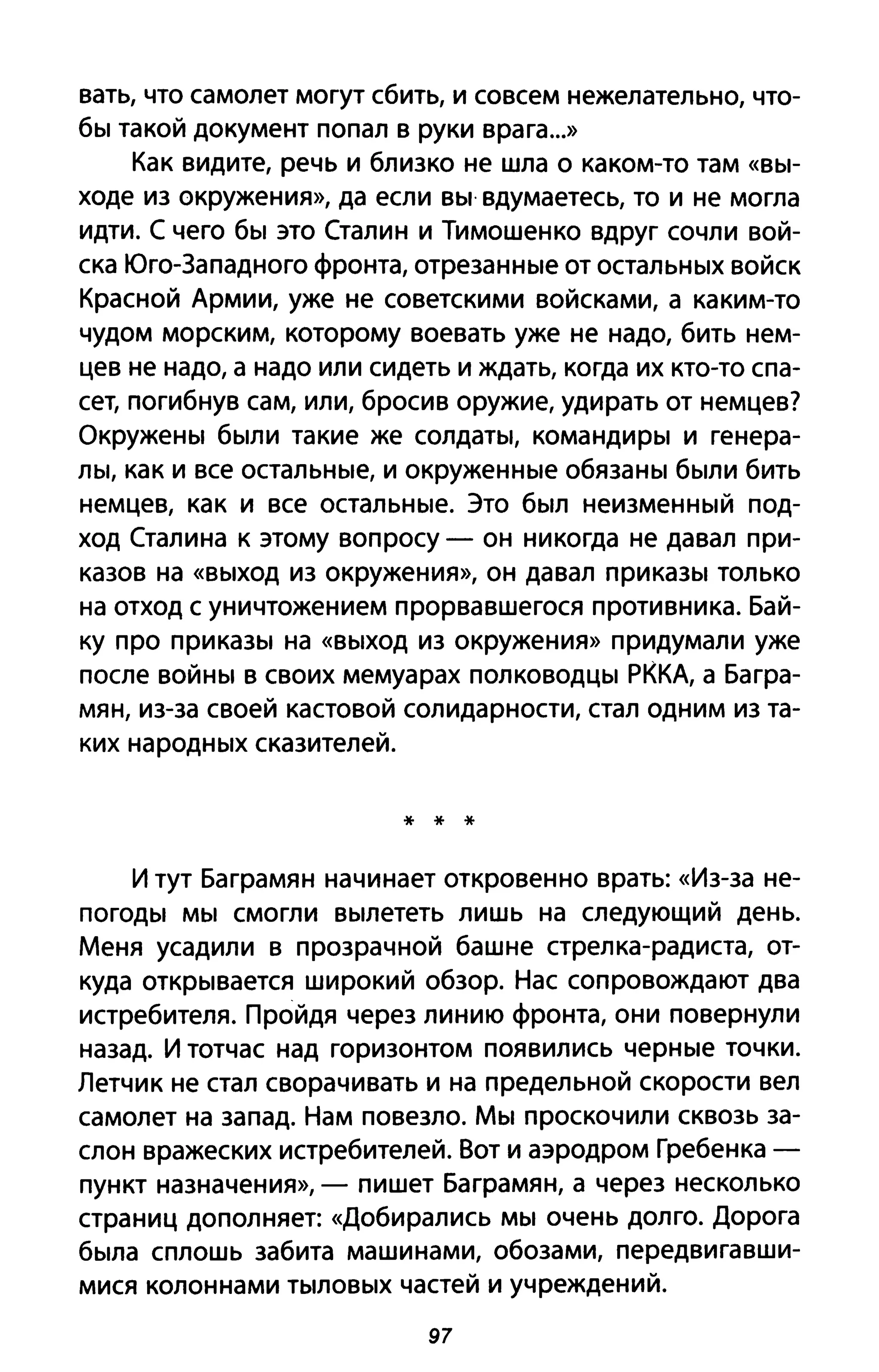 вать, что самолет могут сбить, и совсем нежелательно, что­
бы такой документ попал в руки врага...»
Как видите, речь и близко не шла о каком-то там «вы­
ходе из окружения», да если вы· вдумаетесь, то и не могла
идти. С чего бы это Сталин и Тимошенко вдруг сочли вой­
ска Юго-Западного фронта, отрезанные от остальных войск
Красной Армии, уже не советскими войсками, а каким-то
чудом морским, которому воевать уже не надо, бить нем­
цев не надо, а надо или сидеть и ждать, когда их кто-то спа­
сет, погибнув сам, или, бросив оружие, удирать от немцев?
Окружены были такие же солдаты, командиры и генера­
лы, как и все остальные, и окруженные обязаны были бить
немцев, как и все остальные. Это был неизменный под­
ход Сталина к этому вопросу - он никогда не давал при­
казов на «выход из окружения», он давал приказы только
на отход с уничтожением прорвавшегося противника. Бай­
ку про приказы на «выход из окружения» придумали уже
после войны в своих мемуарах полководцы РККА, а Багра­
мян, из-за своей кастовой солидарности, стал одним из та­
ких народных сказителей.
* * *
И тут Баграмян начинает откровенно врать: «Из-за не­
погоды мы смогли вылететь лишь на следующий день.
Меня усадили в прозрачной башне стрелка-радиста, от­
куда открывается широкий обзор. Нас сопровождают два
истребителя. Пройдя через линию фронта, они повернули
назад. И тотчас над горизонтом появились черные точки.
Летчик не стал сворачивать и на предельной скорости вел
самолет на запад. Нам повезло. Мы проскочили сквозь за­
слон вражеских истребителей. Вот и аэродром Гребенка -
пункт назначения», - пишет Баграмян, а через несколько
страниц дополняет: «Добирались мы очень долго. Дорога
была сплошь забита машинами, обозами, передвигавши­
мися колоннами тыловых частей и учреждений.
97
 