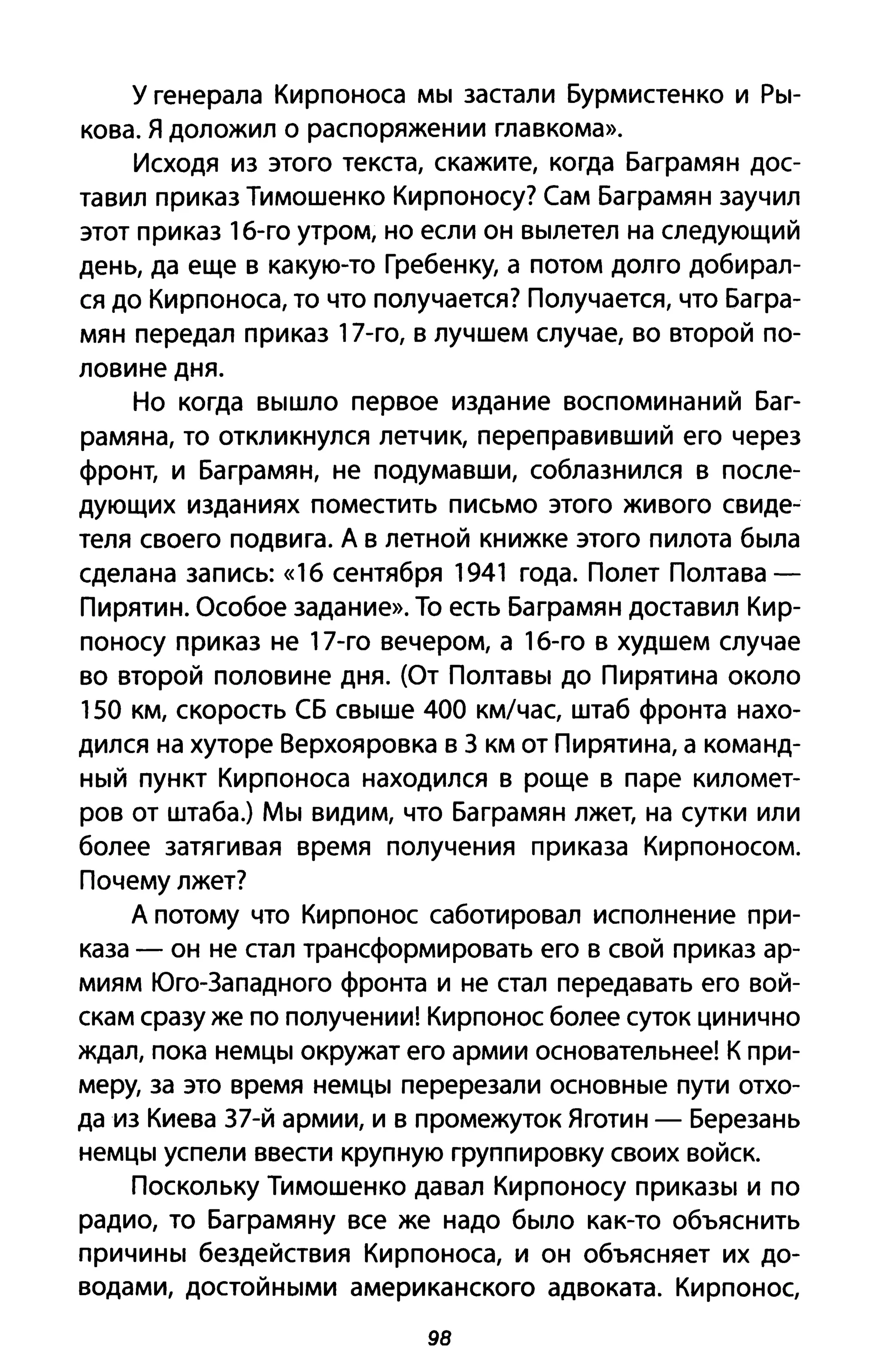 У генерала Кирпоноса мы застали Бурмистенко и Ры­
кова. Я доложил о распоряжении главкома».
Исходя из этого текста, скажите, когда Баграмян дос­
тавил приказ Тимошенко Кирпоносу? Сам Баграмян заучил
этот приказ 1б-го утром, но если он вылетел на следующий
день, да еще в какую-то Гребенку, а потом долго добирал­
ся до Кирпоноса, то что получается? Получается, что Багра­
мян передал приказ 17-го, в лучшем случае, во второй по­
ловине дня.
Но когда вышло первое издание воспоминаний Баг­
рамяна, то откликнулся летчик, переправивший его через
фронт, и Баграмян, не подумавши, соблазнился в после­
дующих изданиях поместить письмо этого живого свиде­
теля своего подвига. А в летной книжке этого пилота была
сделана запись: «1 б сентября 1941 года. Полет Полтава­
Пирятин. Особое задание». То есть Баграмян доставил Кир­
поносу приказ не 17-го вечером, а 1б-го в худшем случае
во второй половине дня. (От Полтавы до Пирятина около
150 км, скорость СБ свыше 400 км/час, штаб фронта нахо­
дился на хуторе Верхояровка в З км от Пирятина, а команд­
ный пункт Кирпоноса находился в роще в паре километ­
ров от штаба.) Мы видим, что Баграмян лжет, на сутки или
более затягивая время получения приказа Кирпоносом.
Почему лжет?
А потому что Кирпонос саботировал исполнение при­
каза - он не стал трансформировать его в свой приказ ар­
миям Юго-Западного фронта и не стал передавать его вой­
скам сразу же по получении! Кирпонос более суток цинично
ждал, пока немцы окружат его армии основательнее! К при­
меру, за это время немцы перерезали основные пути отхо­
да из Киева З7-й армии, и в промежуток Яготин - Березань
немцы успели ввести крупную группировку своих войск.
Поскольку Тимошенко давал Кирпоносу приказы и по
радио, то Баграмяну все же надо было как-то объяснить
причины бездействия Кирпоноса, и он объясняет их до­
водами, достойными американского адвоката. Кирпонос,
98
 