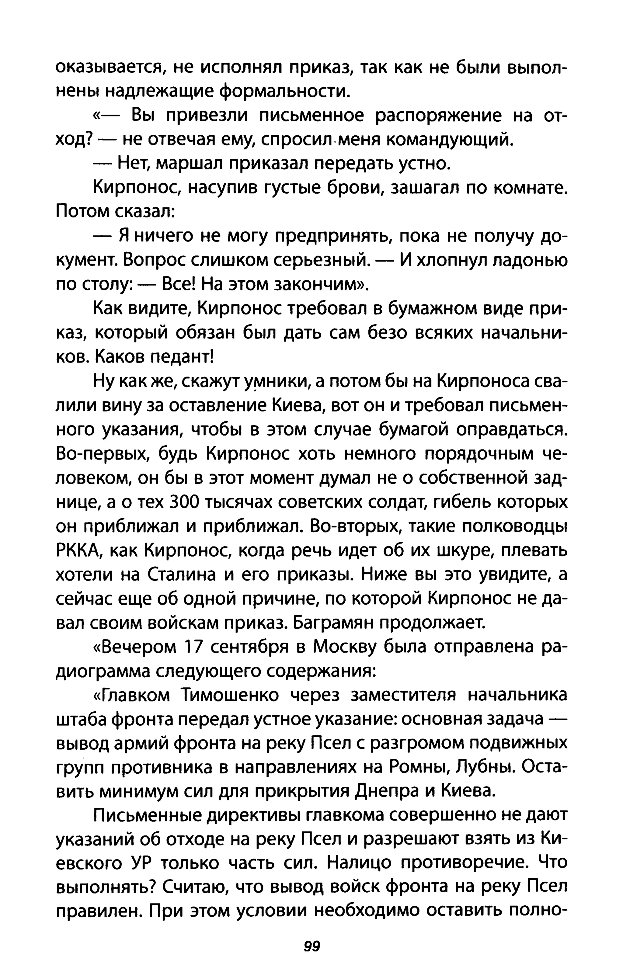 окаЗblвается, не исполнял приказ, так как не бblЛИ ВblПОЛ­
HeHbI надлежащие формальности.
«- BbI привезли письменное распоряжение на от­
ход? - не отвечая ему, спросил.меня командующий.
- Нет, маршал приказал передать устно.
Кирпонос, насупив rYCTble брови, зашагал по комнате.
Потом сказал:
- Я ничего не могу предпринять, пока не получу до­
кумент. Вопрос слишком серьеЗНblЙ. - И хлопнул ладонью
по столу: - Все! На этом закончим».
Как видите, Кирпонос требовал в бумажном виде при­
каз, КОТОРblЙ обязан бblЛ дать сам безо всяких начальни­
ков. Каков педант!
Ну как же, скажут у!'t1ники, а потом бbl на Кирпоноса сва­
лили вину за оставление Киева, вот он и требовал письмен­
ного указания, чтобbl в этом случае бумагой оправдаться.
Bo-пеРВblХ, будь Кирпонос хоть немного ПОРЯДОЧНblМ че­
ловеком, он бbl в этот момент думал не о собственной зад­
нице, а о тех 300 Тblсячах советских солдат, гибель KOТOPblX
он приближал и приближал. BO-ВТОРblХ, такие ПОЛКОВОДЦbl
РККА, как Кирпонос, когда речь идет об их шкуре, плевать
хотели на Сталина и его прикаЗbl. Ниже BbI это увидите, а
сейчас еще об одной причине, по которой Кирпонос не да­
вал своим войскам приказ. Баграмян продолжает.
«Вечером 17 сентября в Москву бblла отправлена ра­
диограмма следующего содержания:
«Главком Тимошенко через заместителя начальника
штаба фронта передал устное указание: основная задача -
BblBOA армий фронта на реку Псел с разгромом ПОДВИЖНblХ
групп противника в направлениях на POMHbI, ЛуБНbI. Оста­
вить минимум сил для ПрИКрblТИЯ Днепра и Киева.
ПисьмеННblе диреКТИВbI главкома совершенно не дают
указаний об отходе на реку Псел и разрешают взять из Ки­
евского УР только часть сил. Налицо противоречие. Что
ВblПОЛНЯТЬ? Считаю, что BblBOA войск фронта на реку Псел
правилен. При этом условии необходимо оставить полно-
99
 
