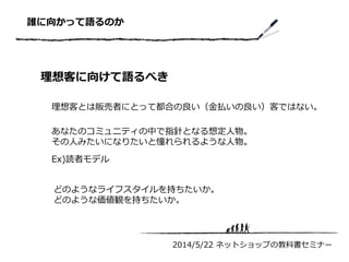 誰に向かって語るのか
理想客に向けて語るべき
2014/5/22 ネットショップの教科書セミナー
理想客とは販売者にとって都合の良い（金払いの良い）客ではない。
あなたのコミュニティの中で指針となる想定人物。
その人みたいになりたいと憧れられるような人物。
Ex)読者モデル
どのようなライフスタイルを持ちたいか。
どのような価値観を持ちたいか。
 