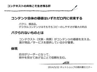 コンテキストの共有こそ生き残る肝
2014/5/22 ネットショップの教科書セミナー
コンテンツ自体の価値はいずれゼロ円に収束する
パクリ、模造品。
デジタルコンテンツはそもそもコピーのしやすさが最大の利点
パクられないものとは
コンテクスト（文脈・背景）がコンテンツの価値を支える。
誰が商品／サービスを提供しているかが重要。
体現
自分がリーダーとなって、
背中を見せてあげることで信頼を生む。
 