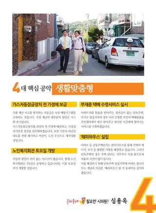 4대핵심공약 생활맞춤형
가스자동잠금장치 전 가정에 보급
각종 재난 사고를 방지하는 지름길은 사전 예방시스템을
구축하는 것입니다. 가정 재난의 대부분의 원인은 가스
와전기입니다.
가스자동잠금장치를 과천의 전 가정에 배포하고, 가정집
전기안전 점검을 의무화하겠습니다. 또한 기존의 피난안
내도를 전량 폐기하고 어린이, 노인 우선으로 재작성할
것입니다.
노인복지회관 토요일 개방
주말과 평일이 의미 없는 어르신이 많습니다. 현재 노인
복지회관은 주5일로 운영하고 있습니다만, 이를 토요일
까지개방할것입니다.
부재중 택배 수령서비스 실시
아파트처럼 물품을 받아주는 경비실이 없는 단독주택,
다가구 밀집지역의 경우 미리 신청한 주민의 택배물품을
주민센터에서 대신 받아주고 편리한 시간대에 찾아가는
서비스를구축하겠습니다.
‘해피하우스’ 설립
아파트 등 공동주택단지는 관리사무소를 통해 주택의 에
너지, 보수 등 불편한 사항을 해결하고 있습니다. 그러나
단독주택의 경우 주택 관리는 거주자가 직접 함으로써
비용과시간이많이듭니다.
이를 해결하기 위해 단독주택 밀집지역에 아파트 관리사
무소 개념과 비슷한‘해피하우스’를 각 동네마다 설치하
겠습니다.
우리동네 꼭필요한 시의원! 심용옥
 
