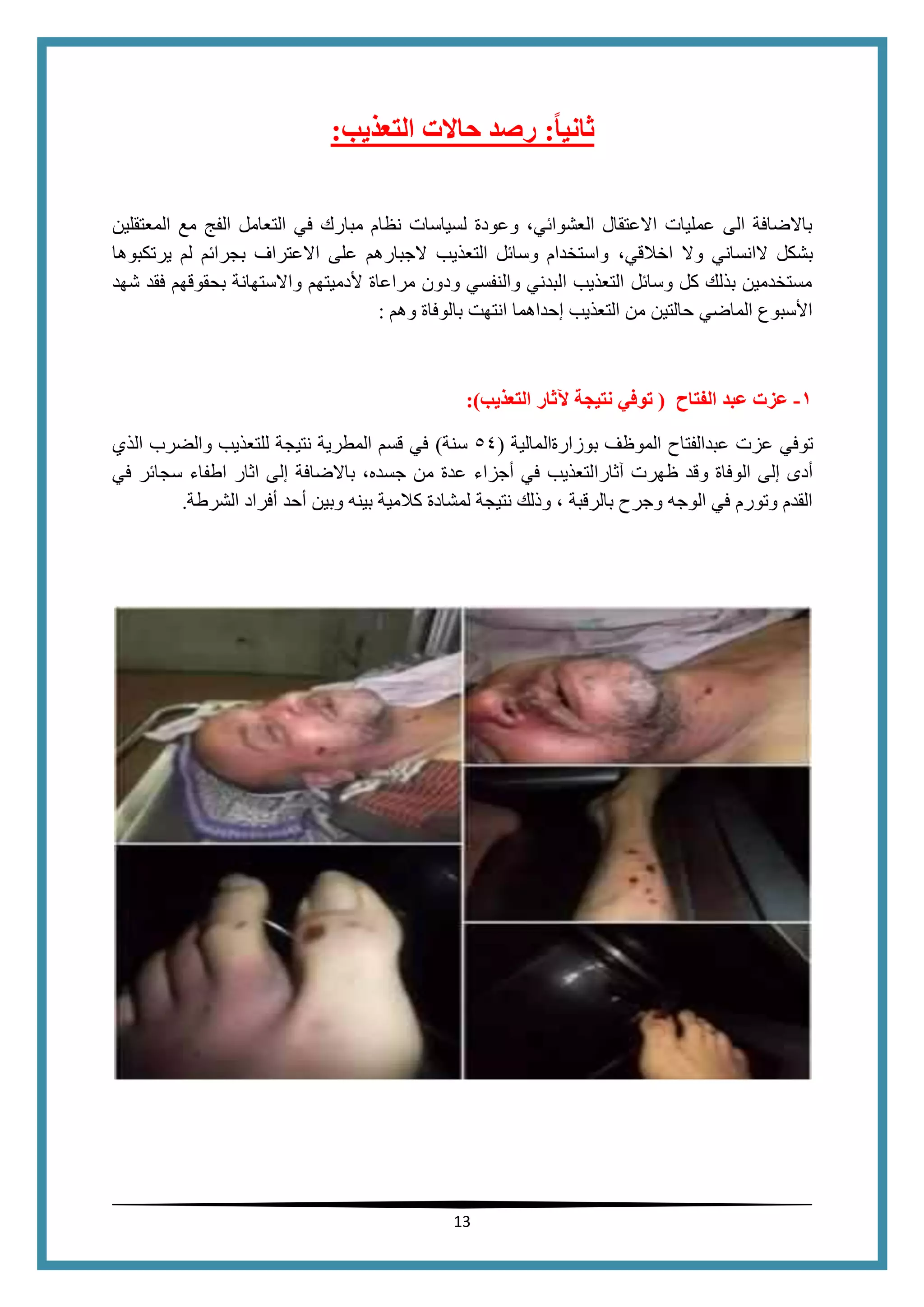 13
‫ا‬‫ا‬‫ثاني‬:‫التعذيب‬ ‫حالت‬ ‫رصد‬:
‫المعتقلين‬ ‫مع‬ ‫الفج‬ ‫التعامل‬ ‫في‬ ‫مبارك‬ ‫نظام‬ ‫لسياسات‬ ‫وعودة‬ ،‫العشوائي‬ ‫االعتقال‬ ‫عمليات‬ ‫الى‬ ‫باالضافة‬
‫اخال‬ ‫وال‬ ‫الانساني‬ ‫بشكل‬،‫قي‬‫يرتكبوها‬ ‫لم‬ ‫بجرائم‬ ‫االعتراف‬ ‫على‬ ‫الجبارهم‬ ‫التعذيب‬ ‫وسائل‬ ‫واستخدام‬
‫شهد‬ ‫فقد‬ ‫بحقوقهم‬ ‫واالستهانة‬ ‫ألدميتهم‬ ‫مراعاة‬ ‫ودون‬ ‫والنفسي‬ ‫البدني‬ ‫التعذيب‬ ‫وسائل‬ ‫كل‬ ‫بذلك‬ ‫مستخدمين‬
‫بالوفاة‬ ‫انتهت‬ ‫إحداهما‬ ‫التعذيب‬ ‫من‬ ‫حالتين‬ ‫الماضي‬ ‫األسبوع‬‫وهم‬:
0-‫الفتاح‬ ‫عبد‬ ‫عزت‬(‫توفي‬‫نتيجة‬‫التعذيب‬ ‫آلثار‬):
‫توفي‬‫عزت‬‫عبدالفتاح‬‫الموظف‬‫بوزارةالمالية‬(54‫سنة‬)‫الذي‬ ‫والضرب‬ ‫للتعذيب‬ ‫نتيجة‬ ‫المطرية‬ ‫قسم‬ ‫في‬
‫آثارالتعذيب‬ ‫ظهرت‬ ‫وقد‬ ‫الوفاة‬ ‫إلى‬ ‫أدى‬‫في‬‫أجزاء‬‫م‬ ‫عدة‬‫ن‬،‫جسده‬‫باالضافة‬‫في‬ ‫سجائر‬ ‫اطفاء‬ ‫اثار‬ ‫إلى‬
‫نتيجة‬ ‫وذلك‬ ، ‫بالرقبة‬ ‫وجرح‬ ‫الوجه‬ ‫في‬ ‫وتورم‬ ‫القدم‬‫كالمي‬ ‫لمشادة‬‫الشرطة‬ ‫أفراد‬ ‫أحد‬ ‫وبين‬ ‫بينه‬ ‫ة‬.
 
