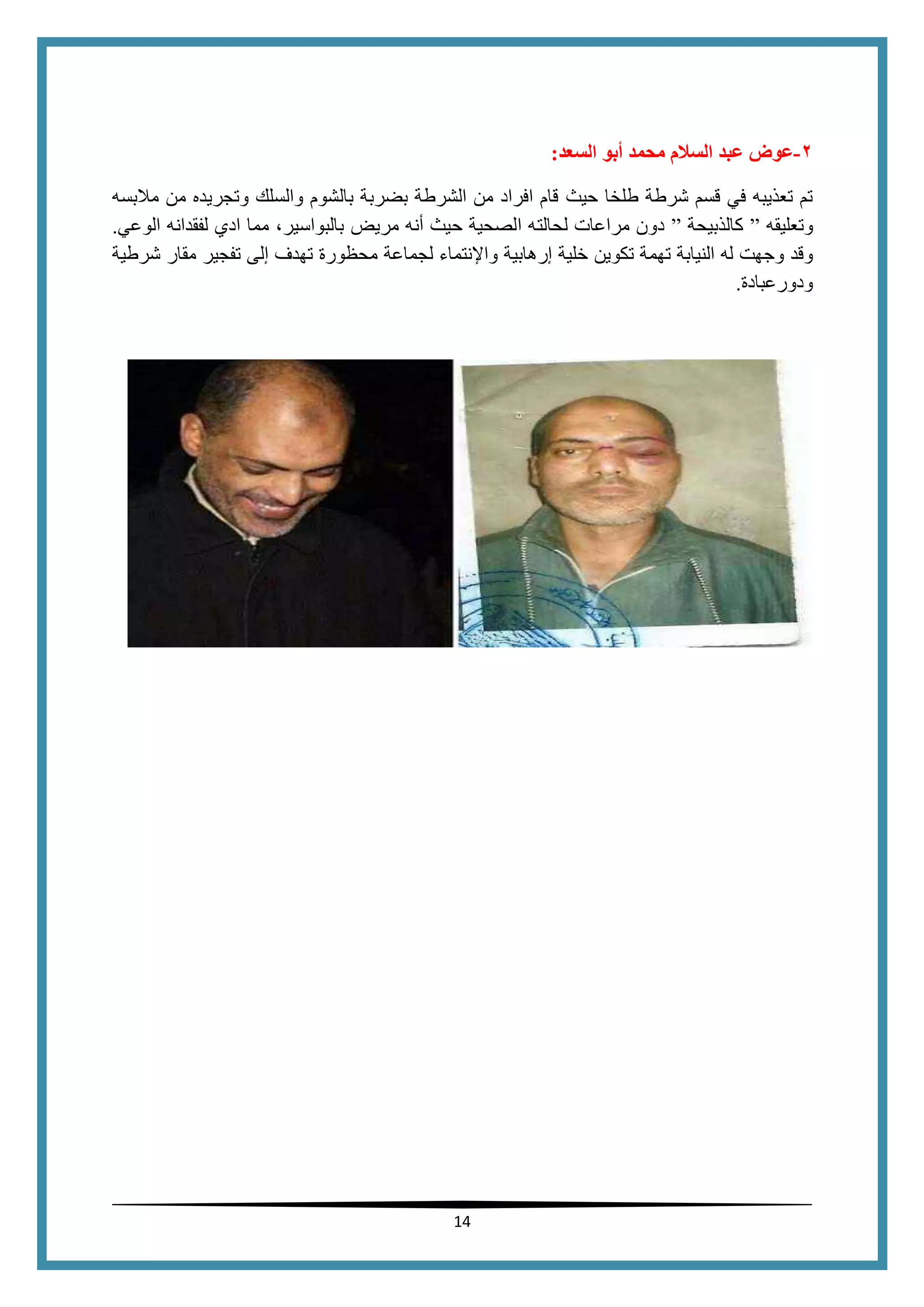 14
4-‫السعد‬ ‫أبو‬ ‫محمد‬ ‫السالم‬ ‫عبد‬ ‫عوض‬:
‫حيث‬ ‫طلخا‬ ‫شرطة‬ ‫قسم‬ ‫في‬ ‫تعذيبه‬ ‫تم‬‫والسلك‬ ‫بالشوم‬ ‫بضربة‬ ‫الشرطة‬ ‫من‬ ‫افراد‬ ‫قام‬‫مالبسه‬ ‫من‬ ‫وتجريده‬
‫وتعليقه‬”‫كالذبيحة‬”‫لحالت‬ ‫مراعات‬ ‫دون‬‫الوعي‬ ‫لفقدانه‬ ‫ادي‬ ‫مما‬ ،‫بالبواسير‬ ‫مريض‬ ‫أنه‬ ‫حيث‬ ‫الصحية‬ ‫ه‬.
‫وجه‬ ‫وقد‬‫تهم‬ ‫النيابة‬ ‫له‬ ‫ت‬‫ت‬ ‫ة‬‫كوين‬‫خلية‬‫إرهابية‬‫واإلنتماء‬‫لجماعة‬‫محظورة‬‫تهدف‬‫إلى‬‫تفجير‬‫مقار‬‫شرطية‬
‫ودورعبادة‬.
 