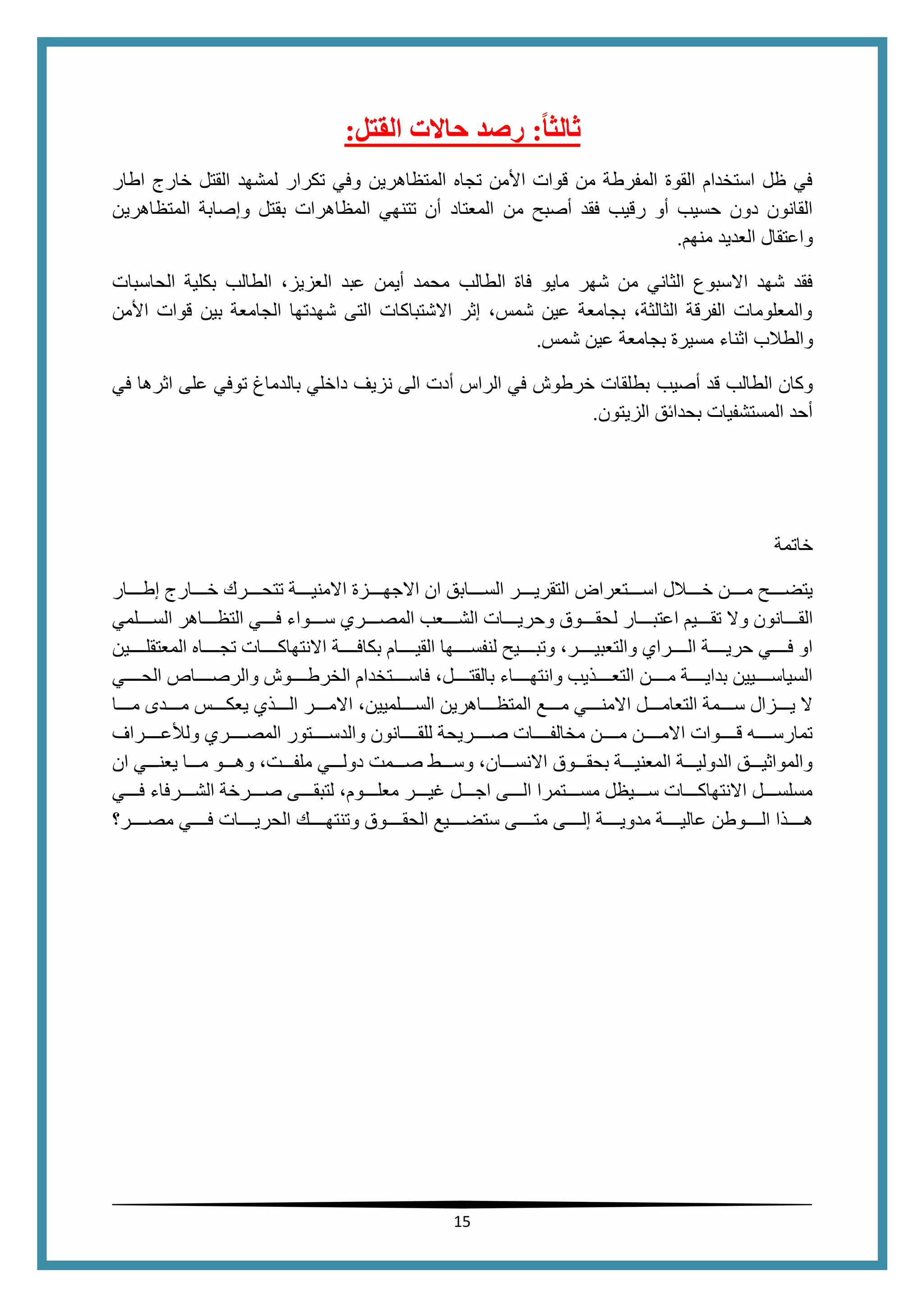 15
‫ا‬‫ا‬‫ثالث‬:‫القتل‬ ‫حالت‬ ‫رصد‬:
‫المتظاهرين‬ ‫تجاه‬ ‫األمن‬ ‫قوات‬ ‫من‬ ‫المفرطة‬ ‫القوة‬ ‫استخدام‬ ‫ظل‬ ‫في‬‫اطار‬ ‫خارج‬ ‫القتل‬ ‫لمشهد‬ ‫تكرار‬ ‫وفي‬
‫من‬ ‫أصبح‬ ‫فقد‬ ‫رقيب‬ ‫أو‬ ‫حسيب‬ ‫دون‬ ‫القانون‬‫المتظاهرين‬ ‫وإصابة‬ ‫بقتل‬ ‫المظاهرات‬ ‫تتنهي‬ ‫أن‬ ‫المعتاد‬
‫منهم‬ ‫العديد‬ ‫واعتقال‬.
‫مايو‬ ‫شهر‬ ‫من‬ ‫الثاني‬ ‫االسبوع‬ ‫شهد‬ ‫فقد‬‫فاة‬‫ال‬،‫العزيز‬ ‫عبد‬ ‫أيمن‬ ‫محمد‬ ‫طالب‬‫الطالب‬‫الحاسبات‬ ‫بكلية‬
‫األمن‬ ‫قوات‬ ‫بين‬ ‫الجامعة‬ ‫شهدتها‬ ‫التى‬ ‫االشتباكات‬ ‫إثر‬ ،‫شمس‬ ‫عين‬ ‫بجامعة‬ ،‫الثالثة‬ ‫الفرقة‬ ‫والمعلومات‬
‫و‬‫ال‬‫طالب‬‫اثناء‬‫شمس‬ ‫عين‬ ‫بجامعة‬ ‫مسيرة‬.
‫أصيب‬ ‫قد‬ ‫الطالب‬ ‫وكان‬‫في‬ ‫اثرها‬ ‫على‬ ‫توفي‬ ‫بالدماغ‬ ‫داخلي‬ ‫نزيف‬ ‫الى‬ ‫أدت‬ ‫الراس‬ ‫في‬ ‫خرطوش‬ ‫بطلقات‬
‫الزيتون‬ ‫بحدائق‬ ‫المستشفيات‬ ‫أحد‬.
‫خاتمة‬
‫حححححار‬‫ح‬‫إط‬ ‫حححححارج‬‫ح‬‫خ‬ ‫حححححرك‬‫ح‬‫تتح‬ ‫حححححة‬‫ح‬‫االمني‬ ‫حححححزة‬‫ح‬‫االجه‬ ‫ان‬ ‫حححححابق‬‫ح‬‫الس‬ ‫حححححر‬‫ح‬‫التقري‬ ‫حححححتعراض‬‫ح‬‫اس‬ ‫حححححالل‬‫ح‬‫خ‬ ‫حححححن‬‫ح‬‫م‬ ‫حححححح‬‫ح‬‫يتض‬
‫ل‬ ‫حححححار‬‫ح‬‫اعتب‬ ‫حححححيم‬‫ح‬‫تق‬ ‫وال‬ ‫حححححانون‬‫ح‬‫الق‬‫حححححلمي‬‫ح‬‫الس‬ ‫حححححاهر‬‫ح‬‫التظ‬ ‫حححححي‬‫ح‬‫ف‬ ‫حححححواء‬‫ح‬‫س‬ ‫حححححري‬‫ح‬‫المص‬ ‫حححححعب‬‫ح‬‫الش‬ ‫حححححات‬‫ح‬‫وحري‬ ‫حححححوق‬‫ح‬‫حق‬
‫ححححححين‬‫ح‬‫المعتقل‬ ‫ححححححاه‬‫ح‬‫تج‬ ‫ححححححات‬‫ح‬‫االنتهاك‬ ‫ححححححة‬‫ح‬‫بكاف‬ ‫ححححححام‬‫ح‬‫القي‬ ‫ححححححها‬‫ح‬‫لنفس‬ ‫ححححححيح‬‫ح‬‫وتب‬ ،‫ححححححر‬‫ح‬‫والتعبي‬ ‫ححححححراي‬‫ح‬‫ال‬ ‫ححححححة‬‫ح‬‫حري‬ ‫ححححححي‬‫ح‬‫ف‬ ‫او‬
‫ححححححي‬‫ح‬‫الح‬ ‫والرصححححححاص‬ ‫الخرطححححححوش‬ ‫فاسححححححتخدام‬ ،‫بالقتححححححل‬ ‫وانتهححححححاء‬ ‫التعححححححذيب‬ ‫مححححححن‬ ‫بدايححححححة‬ ‫السياسححححححيين‬
‫حححححر‬‫ح‬‫االم‬ ،‫حححححلميين‬‫ح‬‫الس‬ ‫حححححاهرين‬‫ح‬‫المتظ‬ ‫حححححع‬‫ح‬‫م‬ ‫حححححي‬‫ح‬‫االمن‬ ‫حححححل‬‫ح‬‫التعام‬ ‫حححححمة‬‫ح‬‫س‬ ‫حححححزال‬‫ح‬‫ي‬ ‫ال‬‫حححححا‬‫ح‬‫م‬ ‫حححححدى‬‫ح‬‫م‬ ‫حححححس‬‫ح‬‫يعك‬ ‫حححححذي‬‫ح‬‫ال‬
‫ححححححراف‬‫ح‬‫ع‬ ‫ول‬ ‫ححححححري‬‫ح‬‫المص‬ ‫ححححححتور‬‫ح‬‫والدس‬ ‫ححححححانون‬‫ح‬‫للق‬ ‫ححححححريحة‬‫ح‬‫ص‬ ‫ححححححات‬‫ح‬‫مخالف‬ ‫ححححححن‬‫ح‬‫م‬ ‫ححححححن‬‫ح‬‫االم‬ ‫ححححححوات‬‫ح‬‫ق‬ ‫ححححححه‬‫ح‬‫تمارس‬
‫ان‬ ‫ححححي‬‫ح‬‫يعن‬ ‫ححححا‬‫ح‬‫م‬ ‫ححححو‬‫ح‬‫وه‬ ،‫ححححت‬‫ح‬‫ملف‬ ‫ححححي‬‫ح‬‫دول‬ ‫ححححمت‬‫ح‬‫ص‬ ‫ححححط‬‫ح‬‫وس‬ ،‫ححححان‬‫ح‬‫االنس‬ ‫ححححوق‬‫ح‬‫بحق‬ ‫ححححة‬‫ح‬‫المعني‬ ‫ححححة‬‫ح‬‫الدولي‬ ‫ححححق‬‫ح‬‫والمواثي‬
‫حححححي‬‫ح‬‫ف‬ ‫حححححرفاء‬‫ح‬‫الش‬ ‫حححححرخة‬‫ح‬‫ص‬ ‫حححححى‬‫ح‬‫لتبق‬ ،‫حححححوم‬‫ح‬‫معل‬ ‫حححححر‬‫ح‬‫غي‬ ‫حححححل‬‫ح‬‫اج‬ ‫حححححى‬‫ح‬‫ال‬ ‫حححححتمرا‬‫ح‬‫مس‬ ‫حححححيظل‬‫ح‬‫س‬ ‫حححححات‬‫ح‬‫االنتهاك‬ ‫حححححل‬‫ح‬‫مسلس‬
‫إلححححححى‬ ‫مدويححححححة‬ ‫ححححححة‬‫ح‬‫عالي‬ ‫الححححححوطن‬ ‫هححححححذا‬‫ححححححر‬‫ح‬‫مص‬ ‫فححححححي‬ ‫الحريححححححات‬ ‫ححححححك‬‫ح‬‫وتنته‬ ‫الحقححححححوق‬ ‫ستضححححححيع‬ ‫ححححححى‬‫ح‬‫مت‬
 
