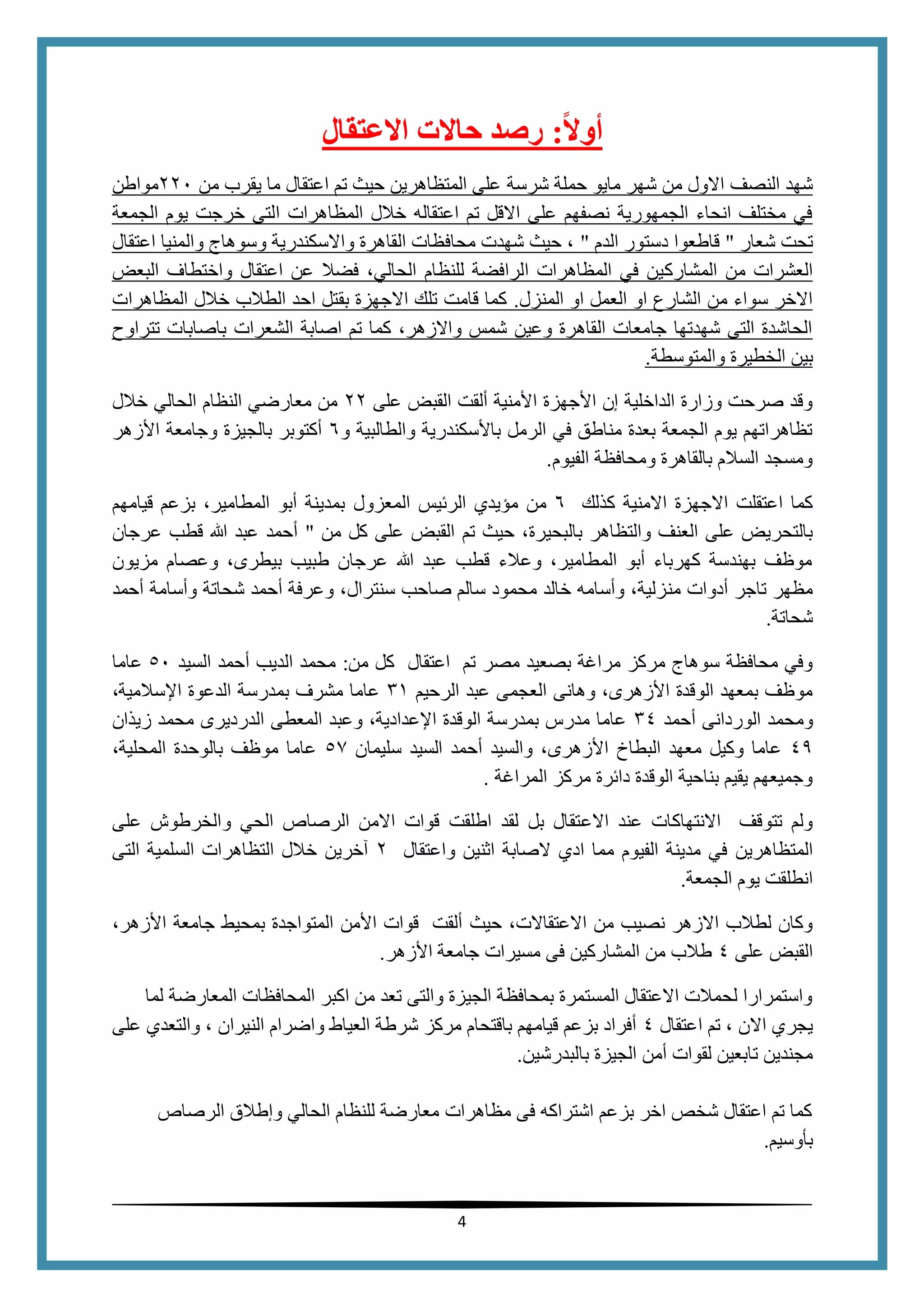 4
‫ا‬‫ل‬‫أو‬:‫العتقال‬ ‫حالت‬ ‫رصد‬
‫شهد‬‫النصف‬‫شرسة‬ ‫حملة‬ ‫مايو‬ ‫شهر‬ ‫من‬ ‫االول‬‫يقرب‬ ‫ما‬ ‫اعتقال‬ ‫تم‬ ‫حيث‬ ‫المتظاهرين‬ ‫على‬‫من‬220‫مواطن‬
‫المظاهرات‬ ‫خالل‬ ‫اعتقاله‬ ‫تم‬ ‫االقل‬ ‫على‬ ‫نصفهم‬ ‫الجمهورية‬ ‫انحاء‬ ‫مختلف‬ ‫في‬‫الجمع‬ ‫يوم‬ ‫خرجت‬ ‫التى‬‫ة‬
‫شعار‬ ‫تحت‬"‫الدم‬ ‫دستور‬ ‫قاطعوا‬"‫اعتقال‬ ‫والمنيا‬ ‫وسوهاج‬ ‫واالسكندرية‬ ‫القاهرة‬ ‫محافظات‬ ‫شهدت‬ ‫حيث‬ ،
‫المشارك‬ ‫من‬ ‫العشرات‬‫البعض‬ ‫واختطاف‬ ‫اعتقال‬ ‫عن‬ ‫فضال‬ ،‫الحالي‬ ‫للنظام‬ ‫الرافضة‬ ‫المظاهرات‬ ‫في‬ ‫ين‬
‫المنزل‬ ‫او‬ ‫العمل‬ ‫او‬ ‫الشارع‬ ‫من‬ ‫سواء‬ ‫االخر‬.‫المظاهرات‬ ‫خالل‬ ‫الطالب‬ ‫احد‬ ‫بقتل‬ ‫االجهزة‬ ‫تلك‬ ‫قامت‬ ‫كما‬
‫تتراوح‬ ‫باصابات‬ ‫الشعرات‬ ‫اصابة‬ ‫تم‬ ‫كما‬ ،‫واالزهر‬ ‫شمس‬ ‫وعين‬ ‫القاهرة‬ ‫جامعات‬ ‫شهدتها‬ ‫التى‬ ‫الحاشدة‬
‫ال‬ ‫بين‬‫والمتوسطة‬ ‫خطيرة‬.
‫على‬ ‫القبض‬ ‫ألقت‬ ‫األمنية‬ ‫األجهزة‬ ‫إن‬ ‫الداخلية‬ ‫وزارة‬ ‫صرحت‬ ‫وقد‬22‫خالل‬ ‫الحالي‬ ‫النظام‬ ‫معارضي‬ ‫من‬
‫و‬ ‫والطالبية‬ ‫باألسكندرية‬ ‫الرمل‬ ‫في‬ ‫مناطق‬ ‫بعدة‬ ‫الجمعة‬ ‫يوم‬ ‫تظاهراتهم‬6‫األزهر‬ ‫وجامعة‬ ‫بالجيزة‬ ‫أكتوبر‬
‫الفيوم‬ ‫ومحافظة‬ ‫بالقاهرة‬ ‫السالم‬ ‫ومسجد‬.
‫االجه‬ ‫اعتقلت‬ ‫كما‬‫كذلك‬ ‫االمنية‬ ‫زة‬6‫مؤيدي‬ ‫من‬‫ا‬‫ل‬‫ر‬‫ئ‬‫ي‬‫س‬‫ا‬‫ل‬‫م‬‫ع‬‫ز‬‫و‬‫ل‬‫قيامهم‬ ‫بزعم‬ ،‫المطامير‬ ‫أبو‬ ‫بمدينة‬
‫بالبحيرة‬ ‫والتظاهر‬ ‫العنف‬ ‫على‬ ‫بالتحريض‬‫تم‬ ‫حيث‬ ،‫من‬ ‫كل‬ ‫على‬ ‫القبض‬"‫عرجان‬ ‫قطب‬ ‫هللا‬ ‫عبد‬ ‫أحمد‬
‫مزيون‬ ‫وعصام‬ ،‫بيطرى‬ ‫طبيب‬ ‫عرجان‬ ‫هللا‬ ‫عبد‬ ‫قطب‬ ‫وعالء‬ ،‫المطامير‬ ‫أبو‬ ‫كهرباء‬ ‫بهندسة‬ ‫موظف‬
‫من‬ ‫أدوات‬ ‫تاجر‬ ‫مظهر‬‫أحمد‬ ‫وأسامة‬ ‫شحاتة‬ ‫أحمد‬ ‫وعرفة‬ ،‫سنترال‬ ‫صاحب‬ ‫سالم‬ ‫محمود‬ ‫خالد‬ ‫وأسامه‬ ،‫زلية‬
‫شحاتة‬.
‫مصر‬ ‫بصعيد‬ ‫مراغة‬ ‫مركز‬ ‫سوهاج‬ ‫محافظة‬ ‫وفي‬‫من‬ ‫كل‬ ‫اعتقال‬ ‫تم‬:‫السيد‬ ‫أحمد‬ ‫الديب‬ ‫محمد‬50‫عاما‬
‫الرحيم‬ ‫عبد‬ ‫العجمى‬ ‫وهانى‬ ،‫األزهرى‬ ‫الوقدة‬ ‫بمعهد‬ ‫موظف‬11،‫اإلسالمية‬ ‫الدعوة‬ ‫بمدرسة‬ ‫مشرف‬ ‫عاما‬
‫وم‬‫أحمد‬ ‫الوردانى‬ ‫حمد‬14‫زيذان‬ ‫محمد‬ ‫الدرديرى‬ ‫المعطى‬ ‫وعبد‬ ،‫اإلعدادية‬ ‫الوقدة‬ ‫بمدرسة‬ ‫مدرس‬ ‫عاما‬
44‫سليمان‬ ‫السيد‬ ‫أحمد‬ ‫والسيد‬ ،‫األزهرى‬ ‫البطاخ‬ ‫معهد‬ ‫وكيل‬ ‫عاما‬55،‫المحلية‬ ‫بالوحدة‬ ‫موظف‬ ‫عاما‬
‫المراغة‬ ‫مركز‬ ‫دائرة‬ ‫الوقدة‬ ‫بناحية‬ ‫يقيم‬ ‫وجميعهم‬.
‫االع‬ ‫عند‬ ‫االنتهاكات‬ ‫تتوقف‬ ‫ولم‬‫على‬ ‫والخرطوش‬ ‫الحي‬ ‫الرصاص‬ ‫االمن‬ ‫قوات‬ ‫اطلقت‬ ‫لقد‬ ‫بل‬ ‫تقال‬
‫المتظاهرين‬‫واعتقال‬ ‫اثنين‬ ‫الصابة‬ ‫ادي‬ ‫مما‬ ‫الفيوم‬ ‫مدينة‬ ‫في‬2‫التى‬ ‫السلمية‬ ‫التظاهرات‬ ‫خالل‬ ‫آخرين‬
‫الجمعة‬ ‫يوم‬ ‫انطلقت‬.
‫حيث‬ ،‫االعتقاالت‬ ‫من‬ ‫نصيب‬ ‫االزهر‬ ‫لطالب‬ ‫وكان‬‫جامعة‬ ‫بمحيط‬ ‫المتواجدة‬ ‫األمن‬ ‫قوات‬ ‫ألقت‬،‫األزهر‬
‫على‬ ‫القبض‬4‫األزهر‬ ‫جامعة‬ ‫مسيرات‬ ‫فى‬ ‫المشاركين‬ ‫من‬ ‫طالب‬.
‫ال‬ ‫المحافظات‬ ‫اكبر‬ ‫من‬ ‫تعد‬ ‫والتى‬ ‫الجيزة‬ ‫بمحافظة‬ ‫المستمرة‬ ‫االعتقال‬ ‫لحمالت‬ ‫واستمرارا‬‫م‬‫ع‬‫ا‬‫ر‬‫ض‬‫ة‬‫لما‬
‫اعتقال‬ ‫تم‬ ، ‫االن‬ ‫يجري‬4‫على‬ ‫والتعدي‬ ، ‫النيران‬ ‫واضرام‬ ‫العياط‬ ‫شرطة‬ ‫مركز‬ ‫باقتحام‬ ‫قيامهم‬ ‫بزعم‬ ‫أفراد‬
‫ت‬ ‫مجندين‬‫بالبدرشين‬ ‫الجيزة‬ ‫أمن‬ ‫لقوات‬ ‫ابعين‬.
‫الرصاص‬ ‫وإطالق‬ ‫الحالي‬ ‫للنظام‬ ‫معارضة‬ ‫مظاهرات‬ ‫فى‬ ‫اشتراكه‬ ‫بزعم‬ ‫اخر‬ ‫شخص‬ ‫اعتقال‬ ‫تم‬ ‫كما‬
‫بأوسيم‬.
 
