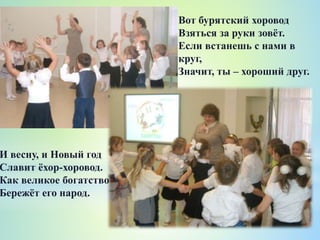Вот бурятский хоровод
Взяться за руки зовёт.
Если встанешь с нами в
круг,
Значит, ты – хороший друг.
И весну, и Новый год
Славит ёхор-хоровод.
Как великое богатство
Бережёт его народ.
 