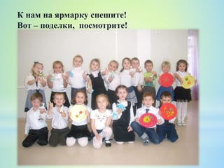 К нам на ярмарку спешите!
Вот – поделки, посмотрите!
 