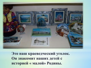 Это наш краеведческий уголок.
Он знакомит наших детей с
историей « малой» Родины.
 