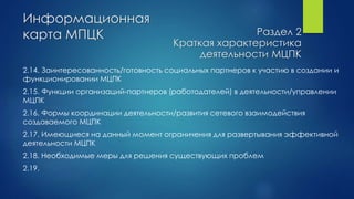 Информационная
карта МПЦК
2.14. Заинтересованность/готовность социальных партнеров к участию в создании и
функционировании МЦПК
2.15. Функции организаций-партнеров (работодателей) в деятельности/управлении
МЦПК
2.16. Формы координации деятельности/развития сетевого взаимодействия
создаваемого МЦПК
2.17. Имеющиеся на данный момент ограничения для развертывания эффективной
деятельности МЦПК
2.18. Необходимые меры для решения существующих проблем
2.19.
Раздел 2
Краткая характеристика
деятельности МЦПК
 