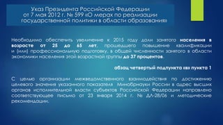 Необходимо обеспечить увеличение к 2015 году доли занятого населения в
возрасте от 25 до 65 лет, прошедшего повышение квалификации
и (или) профессиональную подготовку, в общей численности занятого в области
экономики населения этой возрастной группы до 37 процентов.
абзац четвертый подпункта «в» пункта 1
С целью организации межведомственного взаимодействия по достижению
целевого значения указанного показателя Минобрнауки России в адрес высших
органов исполнительной власти субъектов Российской Федерации направлено
соответствующее письмо от 23 января 2014 г. № ДЛ-28/06 и методические
рекомендации.
Указ Президента Российской Федерации
от 7 мая 2012 г. № 599 «О мерах по реализации
государственной политики в области образования»
 