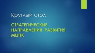 Круглый стол
СТРАТЕГИЧЕСКИЕ
НАПРАВЛЕНИЯ РАЗВИТИЯ
МЦПК
 