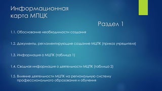 Информационная
карта МПЦК
1.1. Обоснование необходимости создания
1.2. Документы, регламентирующие создание МЦПК (приказ учредителя)
1.3. Информация о МЦПК (таблица 1)
1.4. Сводная информация о деятельности МЦПК (таблица 2)
1.5. Влияние деятельности МЦПК на региональную систему
профессионального образования и обучения
Раздел 1
 