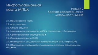 Информационная
карта МПЦК
2.1. Наименование МЦПК
2.2. Дата создания
2.3. Общие сведения
2.4. Задачи и виды деятельности МЦПК в соответствии с Пложением
2.5. Организационная структура МЦПК
2.6. Основные партнеры МЦПК
2.7. Имеющийся и создаваемый потенциал МЦПК (МТБ, кадры ПОУ)
2.8. Обоснования требующейся поддержки со стороны федерального
бюджета
Раздел 2
Краткая характеристика
деятельности МЦПК
 
