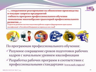 МФЦ ПК ГАПОУ КК "НКСЭ" 2014 10
«…-оперативное реагирование на обновление производства
и текущие запросы предприятий
-гибкость программ профессионального обучения
-повышение многообразия траекторий профессионального
развития…»
(Стратегия развития системы подготовки рабочих кадров и формирования прикладных
квалификаций в Российской Федерации на период до 2020 года)
По программам профессионального обучения:
Разумное сокращение сроков подготовки рабочих
кадров с начальным уровнем квалификации
Разработка рабочих программ в соответствии с
профессиональными стандартами (www.nark-rspp.ru)
 
