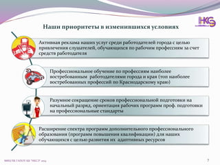 МФЦ ПК ГАПОУ КК "НКСЭ" 2014 7
Активная реклама наших услуг среди работодателей города с целью
привлечения слушателей, обучающихся по рабочим профессиям за счет
средств работодателя
Профессиональное обучение по профессиям наиболее
востребованным работодателями города и края (топ наиболее
востребованных профессий по Краснодарскому краю)
Разумное сокращение сроков профессиональной подготовки на
начальный разряд, ориентация рабочих программ проф. подготовки
на профессиональные стандарты
Расширение спектра программ дополнительного профессионального
образования (программ повышения квалификации) для наших
обучающихся с целью развития их адаптивных ресурсов
Наши приоритеты в изменившихся условиях
 