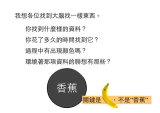 我想各位找到大腦找⼀一樣東西。
你找到什麼樣的資料？
你花了多久的時間找到它？
過程中有出現顏色嗎？
環繞著那項資料的聯想有那些？
香蕉
關鍵是 ，不是”香蕉”
 