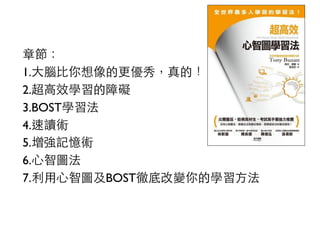 章節：
1.大腦比你想像的更優秀，真的！
2.超高效學習的障礙
3.BOST學習法
4.速讀術
5.增強記憶術
6.心智圖法
7.利用心智圖及BOST徹底改變你的學習方法
 