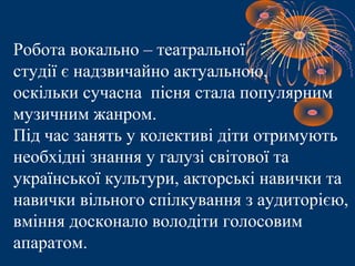 Робота вокально – театральної
студії є надзвичайно актуальною,
оскільки сучасна пісня стала популярним
музичним жанром.
Під час занять у колективі діти отримують
необхідні знання у галузі світової та
української культури, акторські навички та
навички вільного спілкування з аудиторією,
вміння досконало володіти голосовим
апаратом.
 