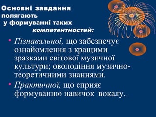 Основні завдання
полягають
у формуванні таких
компетентностей:
• Пізнавальної, що забезпечує
ознайомлення з кращими
зразками світової музичної
культури; оволодіння музично-
теоретичними знаннями.
• Практичної, що сприяє
формуванню навичок вокалу.
 