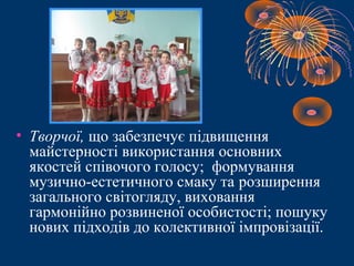 • Творчої, що забезпечує підвищення
майстерності використання основних
якостей співочого голосу; формування
музично-естетичного смаку та розширення
загального світогляду, виховання
гармонійно розвиненої особистості; пошуку
нових підходів до колективної імпровізації.
 