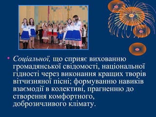 • Соціальної, що сприяє вихованню
громадянської свідомості, національної
гідності через виконання кращих творів
вітчизняної пісні; формуванню навиків
взаємодії в колективі, прагненню до
створення комфортного,
доброзичливого клімату.
 